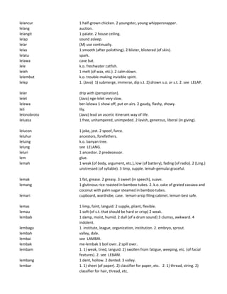 lelancur 1 half-grown chicken. 2 youngster, young whippersnapper.
lelang auction.
lelangit 1 palate. 2 house ceiling.
lelap sound asleep.
lelar (M) use continually.
lelas 1 smooth (after polisthing). 2 blister, blistered (of skin).
lelatu spark.
lelawa cave bat.
lele k.o. freshwater catfish.
leleh 1 melt (of wax, etc.). 2 calm down.
lelembut k.o. trouble-making invisible spirit.
lelep 1. (Java) 1) submerge, immerse, dip s.t. 2) drown s.o. or s.t. 2. see LELAP.
leler drip with (perspiration).
lelet (Java) nge-lelet very slow.
lelewa ber-lelewa 1 show off, put on airs. 2 gaudy, flashy, showy.
leli lily.
lelonobroto (Java) lead an ascetic itinerant way of life.
leluasa 1 free, unhampered, unimpeded. 2 lavish, generous, liberal (in giving).
lelucon 1 joke, jest. 2 spoof, farce.
leluhur ancestors, forefathers.
leluing k.o. banyan tree.
lelung see LELANG.
leluri 1 ancestor. 2 predecessor.
lem glue.
lemah 1 weak (of body, argument, etc.), low (of battery), fading (of radio). 2 (Ling.)
unstressed (of syllable). 3 limp, supple. lemah-gemulai graceful.
lemak 1 fat, grease. 2 greasy. 3 sweet (in speech), suave.
lemang 1 glutinous rice roasted in bamboo tubes. 2. k.o. cake of grated cassava and
coconut with palm sugar steamed in bamboo tubes.
lemari cupboard, wardrobe, case. lemari-arsip filing cabinet. lemari-besi safe.
lemas 1 limp, faint, languid. 2 supple, pliant, flexible.
lemau 1 soft (of s.t. that should be hard or crisp) 2 weak.
lembab 1 damp, moist, humid. 2 dull (of a drum sound) 3 clumsy, awkward. 4
indolent.
lembaga 1. institute, league, organization, institution. 2. embryo, sprout.
lembah valley, dale.
lembai see LAMBAI.
lembak me-lembak 1 boil over. 2 spill over.
lembam 1. 1) weak, tired, languid. 2) swollen from fatigue, weeping, etc. (of facial
features). 2. see LEBAM.
lembang 1 dent, hollow. 2 dented. 3 valley.
lembar 1. 1) sheet (of paper). 2) classifier for paper, etc. 2. 1) thread, string. 2)
classifier for hair, thread, etc.
 