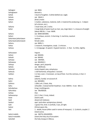 bahagian see BAGI.
bahagiawan blessed o.
bahak 1 burst of laughter. 2 white-bellied sea eagle.
bahala see BALA 2.
baham (Anat.) molar.
bahan 1 matter, substance, material, cloth. 2 material for producing s.t. 3 object
(of criticism, etc.).
bahana 1 loud noise, din. 2 echo.
bahar 1 large body of water (such as river, sea, large lake). 2 a measure of weight
(about 400 lb.). 3 see AKAR.
bahara see BARA BAHARA.
bahari 1. 1) antique, ancient. 2 charming. 2. maritime, nautical.
bahariwan,bahariawan seaman.
bahariwati,bahariawati female sailor.
baharu see BARU 1.
bahas 1 research, investigation, study. 2 criticism.
bahasa 1. 1) language. 2) speech. 3) good manners. 2. that. 3 a little, slightly.
bahasawan linguist.
bahasi see BAGASI.
bahath see BAHAS.
bahawa see BAHWA.
bahawasa see BAHASA 2.
bahaya danger, peril, jeopardy
bahela see BAHEULA.
bahenol nicely shaped, sexy, voluptuous.
baheula 1 old-fashioned, antiquated. 2 ancient.
bahkan 1 in fact, even. 2 moreover, on top of that. 3 on the contrary, in fact. 4
indeed.
bahna (Jakarta, Sunda) on account of.
bahri see BAHARI2.
bahtera 1 (Bib.) ark. 2 boat, ship.
bahu 1shoulder. 2 (Java) hamlet headman. 3 see BAKHU. 4 see BAU 2.
bahubahasa (Ling.) multilinguism.
bahureksa see BAUREKSA.
bahwa that.
bahwasanya (Lit.) 1 that. 2 truly, indeed.
baiat (Islam) oath.
baid distant (of relatives).
baiduri opal (and other semiprecious stones).
baik 1 good, fine, kind. 2 carefully. 3 yes, all right.
baikut (China) spare ribs.
bait 1. abode, house (often used in names of mosques). 2. 1) distich, couplet. 2
(Islam) verse.
baitul-makdis see BAITUL-MUKADDIS.
baitul-mukaddis (Islam) the holy city of Jerusalem.
baitullah the holy mosque in Mecca.
 