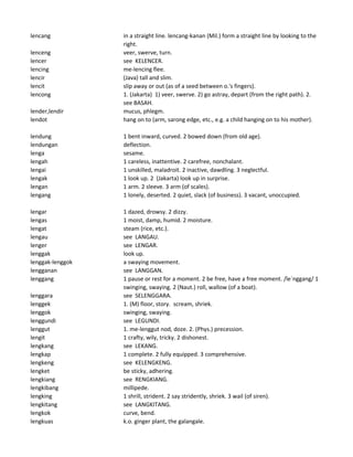 lencang in a straight line. lencang-kanan (Mil.) form a straight line by looking to the
right.
lenceng veer, swerve, turn.
lencer see KELENCER.
lencing me-lencing flee.
lencir (Java) tall and slim.
lencit slip away or out (as of a seed between o.'s fingers).
lencong 1. (Jakarta) 1) veer, swerve. 2) go astray, depart (from the right path). 2.
see BASAH.
lender,lendir mucus, phlegm.
lendot hang on to (arm, sarong edge, etc., e.g. a child hanging on to his mother).
lendung 1 bent inward, curved. 2 bowed down (from old age).
lendungan deflection.
lenga sesame.
lengah 1 careless, inattentive. 2 carefree, nonchalant.
lengai 1 unskilled, maladroit. 2 inactive, dawdling. 3 neglectful.
lengak 1 look up. 2 (Jakarta) look up in surprise.
lengan 1 arm. 2 sleeve. 3 arm (of scales).
lengang 1 lonely, deserted. 2 quiet, slack (of business). 3 vacant, unoccupied.
lengar 1 dazed, drowsy. 2 dizzy.
lengas 1 moist, damp, humid. 2 moisture.
lengat steam (rice, etc.).
lengau see LANGAU.
lenger see LENGAR.
lenggak look up.
lenggak-lenggok a swaying movement.
lengganan see LANGGAN.
lenggang 1 pause or rest for a moment. 2 be free, have a free moment. /le`nggang/ 1
swinging, swaying. 2 (Naut.) roll, wallow (of a boat).
lenggara see SELENGGARA.
lenggek 1. (M) floor, story. scream, shriek.
lenggok swinging, swaying.
lenggundi see LEGUNDI.
lenggut 1. me-lenggut nod, doze. 2. (Phys.) precession.
lengit 1 crafty, wily, tricky. 2 dishonest.
lengkang see LEKANG.
lengkap 1 complete. 2 fully equipped. 3 comprehensive.
lengkeng see KELENGKENG.
lengket be sticky, adhering.
lengkiang see RENGKIANG.
lengkibang millipede.
lengking 1 shrill, strident. 2 say stridently, shriek. 3 wail (of siren).
lengkitang see LANGKITANG.
lengkok curve, bend.
lengkuas k.o. ginger plant, the galangale.
 