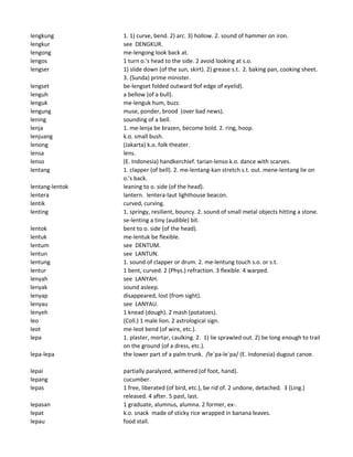 lengkung 1. 1) curve, bend. 2) arc. 3) hollow. 2. sound of hammer on iron.
lengkur see DENGKUR.
lengong me-lengong look back at.
lengos 1 turn o.'s head to the side. 2 avoid looking at s.o.
lengser 1) slide down (of the sun, skirt). 2) grease s.t. 2. baking pan, cooking sheet.
3. (Sunda) prime minister.
lengset be-lengset folded outward 9of edge of eyelid).
lenguh a bellow (of a bull).
lenguk me-lenguk hum, buzz.
lengung muse, ponder, brood (over bad news).
lening sounding of a bell.
lenja 1. me-lenja be brazen, become bold. 2. ring, hoop.
lenjuang k.o. small bush.
lenong (Jakarta) k.o. folk theater.
lensa lens.
lenso (E. Indonesia) handkerchief. tarian-lenso k.o. dance with scarves.
lentang 1. clapper (of bell). 2. me-lentang-kan stretch s.t. out. mene-lentang lie on
o.'s back.
lentang-lentok leaning to o. side (of the head).
lentera lantern. lentera-laut lighthouse beacon.
lentik curved, curving.
lenting 1. springy, resilient, bouncy. 2. sound of small metal objects hitting a stone.
se-lenting a tiny (audible) bit.
lentok bent to o. side (of the head).
lentuk me-lentuk be flexible.
lentum see DENTUM.
lentun see LANTUN.
lentung 1. sound of clapper or drum. 2. me-lentung touch s.o. or s.t.
lentur 1 bent, curved. 2 (Phys.) refraction. 3 flexible. 4 warped.
lenyah see LANYAH.
lenyak sound asleep.
lenyap disappeared, lost (from sight).
lenyau see LANYAU.
lenyeh 1 knead (dough). 2 mash (potatoes).
leo (Coll.) 1 male lion. 2 astrological sign.
leot me-leot bend (of wire, etc.).
lepa 1. plaster, mortar, caulking. 2. 1) lie sprawled out. 2) be long enough to trail
on the ground (of a dress, etc.).
lepa-lepa the lower part of a palm trunk. /le`pa-le`pa/ (E. Indonesia) dugout canoe.
lepai partially paralyzed, withered (of foot, hand).
lepang cucumber.
lepas 1 free, liberated (of bird, etc.), be rid of. 2 undone, detached. 3 (Ling.)
released. 4 after. 5 past, last.
lepasan 1 graduate, alumnus, alumna. 2 former, ex-.
lepat k.o. snack made of sticky rice wrapped in banana leaves.
lepau food stall.
 