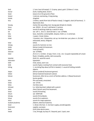 lesit 1. hum, buzz (of wasps). 2. 1) spray, spout, gush. 2) blow o.'s nose.
lesnar (Coll.) reading desk, lectern.
lesot (Java) sit on the ground or floor.
lestari 1 eternal, everlasting. 2 long-lasting.
lestek slingshot.
lesu 1 listless, weak (from lack of food or sleep). 2 sluggish, slack (of business). 3
depressed, blue.
lesung mortar (for pounding rice). lesung-pipi dimple (in cheek).
lesus see DESUS. /le`sus/ 1 whirlwind. 2 cyclone.
lesut sound of swishing made by a sword or whip.
let see LAT 1. /le`t/ 1. (Sort) let ball. 2. see LETNAN.
leta base, shameful, contemptible. despise, holid s.o. in contempt.
letai 1 weak. 2 tired, listless.
letak 1 location, site. 2 disposition, set up. me-letak-kan put, place s.t. /le`tak/
exhausted, weary, fatigued.
letal lethal.
letang sound of a hammer on iron.
letda [letnan muda] 2d lieutenant.
letek crack (of earth).
letenan see LETNAN.
leter /le`te`r/ 1. 1) letter. 2) type, front. 2. be-, me- 1) quack repeatedly (of a duck
flock). 2) babble, prattle, talk incessantly.
leterlek (Coll.) lit., word for word.
leterseter typesetter.
letih tired, weary, worn out.
letik sound of glass cracking from contact with excessive heat.
leting 1. me-leting flap about (of fish in basket). 2. sound of tinkling metallic
objects.
letjen [letnan-jenderal] lieutenant general.
letkol [letnan-kolonel] lieutenant colonel.
letnan lieutenant, often let as a term of familiar address. 2 (Navy) lieutenant
(junior grade).
letoi thin and weak, emaciated.
letok see LETUK.
letos me-letos stare.
letraset k.o. lettering sheet rubbed with a pencil.
lettu /letu/ [letnan satu] first lieutenant.
letuk sound of knocking.
letum see DENTUM.
letung sound of drumbeats.
letup sound of an explosion.
letus sound of a large explosion.
leukemi,leukimia /lekemi, lekemia/ leukemia.
lever 1. (Anat.) the liver. 2. me-lever supply, provide (goods).
leveransir supplier, purveyor.
levis (Coll.) blue denim jeans.
lewat 1 via, through, by way of. 2 beyond, past. 3 past, over.
 