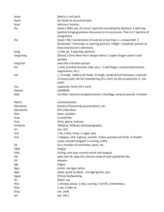leyak (Bali) k.o. evil spirit.
leyeh ber-leyeh lie around.lie back.
lezat delicious, luscious.
lha (Java) 1 Well, yes, of course ! (particle conceding the obvious). 2 well now
(particle bringing previous discussion to its conclusion. That is it ! (particle of
recognition).
lho (Java) 1 My ! (exclamation of surprise at learning s.t. unexpected). 2
Remember ? (reminder or warning particle). 3 Right ! (emphatic particle to
draw interlocutor's attention).
liang 1 hole, pit. 2 opening, aperture.
liang-liong (China) 1 China New Year's dragon dance. 2 paper dragon used in such
parades.
liang-liuk sway like a drunken person.
liar 1 wild, primitive (animal, tribe, etc.). 2 wild illegal, unauthorized (school,
organization, etc.).
liat 1. 1) tough, rubbery (of meat). 2) tough, hardened (of champion, criminal).
3) clayey (soil). liat-liut meandering (of a river). ke-liat-an plasticity. 2. see
LIHAT.
liau suppurate, fester (of a sore).
libanon LEBANON.
libat me-libat 1 become wrapped around. 2 bandage, wrap (a wound). 3 involve.
liberal unconventional.
liberalisasi process of loosening up procedures, etc.
liberalisme (Pol.) liberalism.
libur leave, vacation.
licak crushed flat.
licau shiny, glossy, lustrous.
lichtdruk /likhdruk, lithdruk/ phototypography.
lici see LECI.
licik 1 sly, crafty, tricky. 2 cagey, wily.
licin 1 slippery, slick. 2 glossy, smooth. 3 bare, grassless (of land). 4 smooth,
suave, smooth-tongued. 5 cunning, crafty.
lid (Lit.) member of committee, party, etc.
lidah tongue.
lidas itching, sore (esp. eround mouth and tongue).
lidi palm leaf rib. sapu-lidi a broom made of such splintered ribs.
lift elevator.
liga league.
ligas center. me-ligas canter.
ligat adept, quick to adjust. me-ligat gyrate, spin.
ligyat (China) hardworking.
lih. [lihat] see.
lihai 1 shrewd, astute. 2 wily, cunning. 3 terrific, tremendous.
lihat 1 see. 2 refer to.
lihay see LIHAI.
lijn see LIN 1.
 