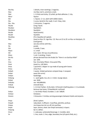lika-liku 1 details, inner workings. 2 vagaries.
likas me-likas reel in, wind (on a reel).
likat 1. 1) thick and sticky. 2) turbid. pe-likat adhesive. 2. shy.
likeur liqueur.
likir 1. liqueur. 2. k.o. plant with edible tubers.
liku 1 curve, bend (in the road). 2 coil. 3 bay, inlet.
liku - liku 1 intricacies. 2 vagaries.
likuida (Ling.) liquid.
likuidasi liquidation.
likuidatur liquidator.
likuide liquid (assets).
likuidir liquidate.
likuiditas (Fin.) liquidity (of capital).
likur (Java) se-likur 21. tiga-likur 23. likur-an 21 to 29. se-likur-an blackjack, 21
(card game).
likw- see also entries with liku-.
lila purple.
lilin 1 candle. 2 wax.
liliput s.t. small.
lilit turn, twist. lilit-nya circumference.
lilitan 1 coil. 2 winding. 3 twist.
lilo-lilo phrase derived from the Arabic for "there is no God but Allah"
lim see LEM.
lima five. lima-belas fifteen. lima-puluh fifty.
limar (Java) k.o. silk fabric.
limas 1 pyramid. 2 dipper or cup made of young palm leaves.
limau citrus fruit.
limbah 1 waste. limbah-pertanian compost heap. 2 cesspool.
limbai wave (the arms).
limban footbridge.
limbang 1. wash (gold, rice, etc.). 2. loiter, lounge about.
limbat see IKAN.
limbubu see HALIMBUBU.
limbuk emerald dove.
limbung 1. 1) inner harbor. 2) dry dock. 3) fenced-in bathing place. 2. 1) unsteady
because top heavy. 2) bewildered, confused.
limbur 1. me-limbur flood, inundate. 2. see SABUR.
limitasi limitation.
limosin 1 limousine. 2 minibus serving passengers between hotels and airports.
limpa (Anat.) spleen.
limpah 1abundant. 2 affluent. 3 overflow, plentiful, profuse.
limpas me-limpas-kan let run off, let overflow.
limpit layer, lamina, sheet. ber-limpit laminated, in layers.
limpung be in a dither.
limun 1. soda pop, carbonated beverage. 2. invisible, dark.
lin 1. line, route. 2. line, edge, boundary line (of sports field, etc.).
 