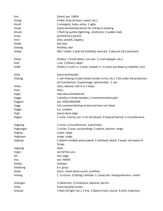 lina /linen/ see LINEN.
linang trickle, drop (of tears, sweat, etc.).
lincah 1 energetic, lively, active. 2 agile.
lincak (Java) low bamboo bench for sitting or sleeping.
lincam 1 flash by quickly (lightning,, emotions). 2 sudden stab.
lincip pointed (of a pencil).
lincir slick, smooth, slippery.
lindak boil over.
lindang finished, over.
lindap (M) 1 shade. 2 poor (of visibility), overcast. 3 obscure (of a question).
lindas /lindes/ 1 knock down, run over. 2 crush (pepper, etc.).
lindi 1 lye. 2 (Chem.) alkali.
lindih /lindis/ 1 crush s.t. 2 level, smooth s.t. 3 crush, put down (a rebellion, etc).
lindu (Java) earthquake.
lindung 1. ber-lindung 1) take shelter (under a tree, etc.). 2 be under the protection
of.1) protection. 2) patronage, sponsorship. 2. eel.
lindur (Java, Jakarta) talk in o.'s sleep.
linen linen.
lingar look about bewildered.
lingga 1 phallus in Hindu temples. 2 commemorative post.
linggam see SEDELINGGAM.
linggi (Lit.) covered decking at bow and stern of a boat.
linggis k.o. crowbar.
lingir (Java) sharp edge.
lingkar 1 circle. 2 bend, coil. 3 rim (of wheel). 4 hoop (of barrel). 5 circumference.
lingkung 1 circle. 2 circumference. 3 perimeter.
lingkungan 1 circles. 2 area, surroundings. 3 sphere, domain, range.
lingkup scope, range.
lingkupan scope, range.
linglung 1 absent-minded, preoccupied. 2 confused, dazed. 3 weak, not aware of
things.
lingsang otter.
lingsir set (of the sun).
lini line, edge.
lino see PAHAT.
linotip linotype.
lintabung k.o. grass.
lintah leech. lintah-darat usurer, profiteer.
lintang 1. 1) across. 2) (Geog.) latitude. 2. (Java) star. lintang-kemukur comet.
lintangan 1) deterrent. 2) hindrance, obstacle, barrier.
lintas move (quickly) across.
lintasan 1 flash (of light, etc.). 2 line. 3 (Sport) track, course. 4 orbit, trajectory.
 