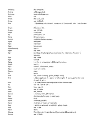 lintibang (M) centipede.
linting roll (a cigarette).
lintingan hand-rolled cigarette.
lintir roll.
lintuh (M) weak, soft.
lintup see LINGKUP.
linu 1. 1) shooting pain (of teeth, nerves, etc.). 2) rheumatic pain. 2. earthquake.
linyak (M) presed flat.
linyap see LENYAP.
linyar (Coll.) ruler.
lio (China) brick kiln.
liong (China) dragon.
liontin medallion, locket, pendant.
lipan centipede.
lipas cockroach.
lipat fold, crease.
lipen,lipenstip lipstick.
liperi see RIFRI.
lipi [Lembaga Ilmu Pengetahuan Indonesia] The Indonesian Academy of
Sciences.
lipir see LEPER.
lipit hem s.t.
liplap 1 in thin of various colors. 2 (Derog.) Eurasians.
lipstik lipstick.
lipur comfort, consolation, solace.
liput cover (an event).
liputan cover.
lir winch.
lirih low, sweet-sounding, gentle, soft (of voice).
lirik 1. 1) sharp glance. 2) a glance to left or right. 2. pierce, perforate, bore
through. 3. lyrics.
liris k.o. batik pattern consisting of decorated parallel lines.
lis see LES 2. LES 3, LES 4.
lisa louse egg, nit.
lisah see GELISAH.
lisan oral, spoken.
lisensi 1 license, permit. 2 franchise.
lisol disinfectant of creosot in soap, Lysol.
lisong cigar.
listrik electricity, electric.
listris electrical, by means of electricity.
lisut 1 withered, wizened, atrophied. 2 wilted, faded.
litak see LETAK.
litani litany.
litbang [Penelitian dan Pengembangan] Research and Development.
litenan see LETNAN.
 