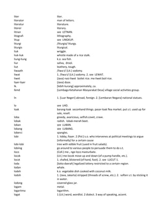 liter liter.
literator man of letters.
literatur literature.
literer literary.
litnan see LETNAN.
litografi lithography.
litup see LINGKUP.
liturgi /liturgia/ liturgy.
liturgis liturgical.
liuk wriggle.
liuk-liuk whistle made of a rice stalk.
liung-liung k.o. sea fish.
liur saliva, drool.
liut leathery, tough.
liwaath /liwa:t/ (Lit.) sodomy.
liwat 1. /liwa:t/ (Lit.) sodomy. 2. see LEWAT.
liwet (Java) nasi-liwet boilet rice. me-liwet boil rice.
liyer-liyer (Java) doze.
lk. [lebih kurang] approximately, ca.
lkmd [Lembaga Ketahanan Masyarakat Desa] village social activities group.
ln 1. [Luar Negeri] abroad, foreign. 2. [Lembaran Negara] national statues.
lo see LHO.
loak barang-loak seconhand things. pasar-loak flea market. put s.t. used up for
sale, resell.
loba greedy, avaricious, selfish.covet, crave.
lobak radish. lobak-merah beet.
loban see LUBAN.
lobang see LUBANG.
loberci spangles.
lobi 1. lobby, foyer. 2 (Pol.) s.o. who intervenes at political meetings to argue
(informally) for a certain cause
lobi-lobi tree with edible fruit (used in fruit salads).
lobiing go around to various people to persuade them to do s.t.
loco (Coll.) me-, nge-loco masturbate.
locok (Lit.) me-locok move up and down (of a pump handle, etc.).
locot 1. chafed, blistered (of hand, foot). 2. see LUCUT 1.
loda [lotto daerah] legalized lottery restricted to a certain region.
lodan whale.
lodeh k.o. vegetable dish cooked with coconut milk.
lodoh 1. (Java, Jakarta) stripped (threads of screw, etc.). 2. soften s.t. by sticking it
in water.
lodong covered glass jar.
logam metal.
logaritma logarithm.
logat 1 (Lit.) word, wordlist. 2 dialect. 3 way of speaking, accent.
 