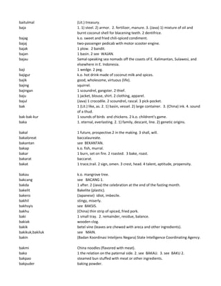 baitulmal (Lit.) treasury.
baja 1. 1) steel. 2) armor. 2. fertilizer, manure. 3. (Java) 1) mixture of oil and
burnt coconut shell for blacening teeth. 2 dentifrice.
bajag k.o. sweet and fried chili-spiced condiment.
bajaj two-passenger pedicab with motor scooter engine.
bajak 1 plow. 2 bandit.
bajan 1 basin. 2 see WAJAN.
bajau Samal-speaking sea nomads off the coasts of E. Kalimantan, Sulawesi, and
elsewhere in E. Indonesia.
baji 1 wedge. 2 peg.
bajigur k.o. hot drink made of coconut milk and spices.
bajik good, wholesome, virtuous (life).
bajing squirrel.
bajingan 1 scoundrel, gangster. 2 thief.
baju 1 jacket, blouse, shirt. 2 clothing, apparel.
bajul (Java) 1 crocodile. 2 scoundrel, rascal. 3 pick-pocket.
bak 1 (Lit.) like, as. 2. 1) basin, vessel. 2) large container. 3. (China) ink. 4. sound
of a thud.
bak-bak-kur 1 sounds of birds and chickens. 2 k.o. childrent's game.
baka 1. eternal, everlasting. 2. 1) family, descant, line. 2) genetic origins.
bakal 1 future, prospective.2 in the making. 3 shall, will.
bakaloreat baccalaureate.
bakantan see BEKANTAN.
bakap k.o. fish, murral.
bakar 1 burn, set on fire. 2 roasted. 3 bake, roast.
bakarat baccarat.
bakat 1 trace,trail. 2 sign, omen. 3 crest, head. 4 talent, aptitude, propensity.
bakau k.o. mangrove tree.
bakcang see BACANG 1.
bakda 1 after. 2 (Java) the celebration at the end of the fasting month.
bakelit Bakelite (plastic).
bakero (Japanese) idiot, imbecile.
bakhil stingy, miserly.
bakhsyis see BAKSIS.
bakhu (China) thin strip of spiced, fried pork.
baki 1 small tray. 2. remainder, residue, balance.
bakiak wooden clog.
bakik betel vine (leaves are chewed with areca and other ingredients).
bakikuk,bakiluk see MAIN.
bakin (Badan Koordinasi Intelijens Negara) State Intelligence Coordinating Agency.
bakmi China noodles (flavored with meat).
bako 1 the relation on the paternal side. 2. see BAKAU. 3. see BAKU 2.
bakpao steamed bun stuffed with meat or other ingredients.
bakpuder baking powder.
 