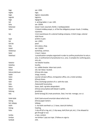 loge see LOSE.
logika logic.
logis logical, reasonable.
logistik logistics.
logo logogram.
loh 1. writing tablet. 2. see LHO.
loha see DOHA.
lohjinawi (Java) 1 lush, luxuriant, fertile. 2 wellpopulated.
lohor 1 (Islam) midday prayer, o. of the five obligatory prayer rituals. 2 midday,
noontime.
loji 1 (Lit.) warehouse of a colonial trading company. 2 (Coll.) large, colonial
style house.
lojot writhin in pain.
lok see LOKO.
lok-lok pearl.
loka (Lit.) place, shop.
lokah see LUKAH.
lokakarya workshop, seminar.
lokal 1 local. 2 place.
lokalisasi 1 prostituation complex organized in order to confine prostitution to only o.
area. 2 confinement of prostitution to o. area. 3 complex for confining poor,
sick, etc.
lokalisir me-lokalisir localize.
lokalitas locality.
lokan k.o. edible bivalve. lokan-laut conch.
lokasi site. ber-lokasi located.
lokcan,lokchuan (China) silk crepe.
lokek stingy, miserly.
loket counter (of post offices, immigration office, etc.), ticket window.
lokio (China) chives.
lokir (Che.) exchange position of s.t. with the rook.
loko /lokomotif/ locomotive.
lokro loose, slack. ng-lokro despondent.
loksun (China) consumptive with blood in spittle.
loktong prostitute.
lola [lonte lanang] (Sl.) male prostitute. /lola / me-lola manage, run s.t.
lolak-lolok (Coll.) look around uncertain about what to do.
loleng (China) paper lantern.
loli, lolipop lollipop.
loloh 1. me-loloh overfeed s.o. 2. loose, slack (of clothes).
lolong howling.
lolos 1 slip off (of a ring, etc.). 2 slip away, bolt (from jail, etc.). 3 be allowed to
get through or out.
lomba a race, contest.
lombar me-lombar 1 pay out rope. 2 follow an urge to.
lombok chili.
 