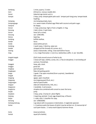 lombong 1 mine, quarry. 2 crater.
lomi (China) k.o. viscous noodle dish.
lomot (Jakarta) nge-lomot suck in.
lompat a leap, jump. lompat-galah pole vault. lompat-jauh long jump. lompat-katak
leapfrog.
lompong me-lompong empty, bare.
lompongsagu k.o. sweet made of boiled sago filled with coconut and palm sugar.
lomprot be sloppy.
loncat 1. leap, jump (esp. high or from a height). 2. frog.
lonceng 1 bell, chime. 2 wall clock.
loncer loose (of a screw).
loncong see LUNCUNG.
loncos tapering.
londang buffalo wallow.
londar locus.
londo (Java) white person.
londong 1 wash away. 2 destroy, wipe out.
londot stripped (of the threads of a screw, etc.).
loneng (Java) 1 balustrade, railing. 2 low wall before house.
long 1. k.o. large firecracker. 2. (Lit.) k.o. bottomless coffin. 3. see SULUNG.
longak-longok (Coll.) look around unsure of what to do.
longgar 1 loose (of rope, clothes, screw, etc.). 2 fax (in discipline). 3 not binding (of
contract, friendship).
longgok heap, pile, stack.
longgor grow tall.
longkop peel (of paint).
longkopan flake (of peeling paint).
longo 1 gawk. 2 be open-mouthed (from surprise)., bewildered.
longok take a peek.
longong agape, open-mouthed.
longsong me-longsong peel (fruit, etc.)
longsongan shell of spent bullet.
longsor slide (of embankments, hills, etc.).
longsoran 1 landslide. 2 soil erosion.
longtorso strapless bra combined with corset to cover the torso.
lonjak jump.
lonjakan 1 leap, jump. 2 bump (in plane flight).
lonjong 1 tapering, pointed. 2 oval, egg-shaped (esp. of faces).
lonjor 1. stalk, stick. 2 classifier for soap.
lonsong see LONGSONG.
lontang-lantung 1 go about with no purpose or destination. 2 neglected, ignored.
lontar 1. 1) palmyra palm the leaves of which may be written on. 2) manuscript of
such palm leaves. 2. lonta-martil (Sport) hammer throw.
lonte (Java) prostitute.
lontok squat (of a bottle).
 