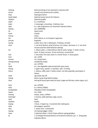 lontong food consisting of rice steamed in a banana leaf.
lontos smooth and cylindrical (of a pillar).
loop /lop/ (gun) barrel.
lopak-lopak (Jakarta) woven pouch for tobacco.
lopakan (Jakarta) puddle.
lopek k.o. small boat.
loper 1 messenger, errand boy. 2 delivery man.
lopis k.o. cake of glutinous rice steamed in banana leaves.
lopong see LOMPONG.
lor (Java) north.
lorek striped.
loreng stripe.
lori (R.R.) flatcar us. to transport sugarcane.
lornyet lorgnette.
lorong 1 path, lane, trail. 2 alley(way). 3 hallway, corridor.
lorot 1. me-lorot decline, drop (of prices, etc.).lower, decrease s.t. 2. me-lorot
remove wax fom batik between dyeings.
los 1. (Naut.) pilot. 2. shed without interior walls, hangar. 3. (Coll.) 1) free,
loose. 2) slack, not taut. 3) not restrictive, unrestricted.
lose 1. box seats, first-class seats in a movie house. 2. house guest.
losin see LUSIN.
losmen inn, cheap hotel.
losong-kosong completely empty.
lot see LOTERE.
lotek k.o. raw vegetable salad served with spicy sause.
loteng 1 upper story, upstairs. 2 top floor, attic. 3 cerling.
lotere 1. lottery, raffle, pool. 2 lottery ticket. me-lotere gamble, participate in
lottery.
lotok nge-lotok chip off.
lotong black or gray long-tailed monkey.
lotot staring (of eyes).open wide (of eyes), bulge out 9of eyes, when angry, etc.).
lotre see LOTERE.
lotto k.o. lottery (1960s).
loudspeaker /lotspiker/ (Coll.) loudspeaker.
lowak see LOAK.
lowong empty, vacan, unfilled.
lowongan 1 vacancy, (job) opening. 2 gap, vacum.
loyal loyal.
loyalitas loyalty.
loyang 1 brass. 2 large tray. 3 casserole dish, baking pan.
loyar extravagant, wasteful.
loyo 1. weak, faint. 2 exhausted.
loyong me-loyong stagger, totter.
loyor 1 (Jakarta) slither. 2 (Coll.) leave without saying goodbye.
lp 1. [Lembaga Pemasyarakatan] correctional institution, jail. 2. [long-play]
long-play album.
 