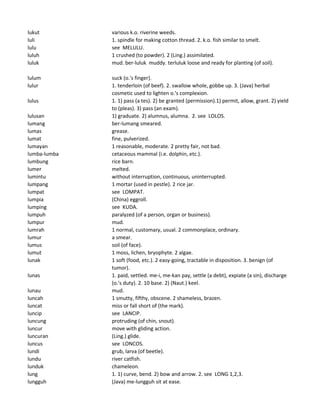 lukut various k.o. riverine weeds.
luli 1. spindle for making cotton thread. 2. k.o. fish similar to smelt.
lulu see MELULU.
luluh 1 crushed (to powder). 2 (Ling.) assimilated.
luluk mud. ber-luluk muddy. terluluk loose and ready for planting (of soil).
lulum suck (o.'s finger).
lulur 1. tenderloin (of beef). 2. swallow whole, gobbe up. 3. (Java) herbal
cosmetic used to lighten o.'s complexion.
lulus 1. 1) pass (a tes). 2) be granted (permission).1) permit, allow, grant. 2) yield
to (pleas). 3) pass (an exam).
lulusan 1) graduate. 2) alumnus, alumna. 2. see LOLOS.
lumang ber-lumang smeared.
lumas grease.
lumat fine, pulverized.
lumayan 1 reasonable, moderate. 2 pretty fair, not bad.
lumba-lumba cetaceous mammal (i.e. dolphin, etc.).
lumbung rice barn.
lumer melted.
lumintu without interruption, continuous, uninterrupted.
lumpang 1 mortar (used in pestle). 2 rice jar.
lumpat see LOMPAT.
lumpia (China) eggroll.
lumping see KUDA.
lumpuh paralyzed (of a person, organ or business).
lumpur mud.
lumrah 1 normal, customary, usual. 2 commonplace, ordinary.
lumur a smear.
lumus soil (of face).
lumut 1 moss, lichen, bryophyte. 2 algae.
lunak 1 soft (food, etc.). 2 easy-going, tractable in disposition. 3. benign (of
tumor).
lunas 1. paid, settled. me-i, me-kan pay, settle (a debt), expiate (a sin), discharge
(o.'s duty). 2. 10 base. 2) (Naut.) keel.
lunau mud.
luncah 1 smutty, fifthy, obscene. 2 shameless, brazen.
luncat miss or fall short of (the mark).
luncip see LANCIP.
luncung protruding (of chin, snout).
luncur move with gliding action.
luncuran (Ling.) glide.
luncus see LONCOS.
lundi grub, larva (of beetle).
lundu river catfish.
lunduk chameleon.
lung 1. 1) curve, bend. 2) bow and arrow. 2. see LONG 1,2,3.
lungguh (Java) me-lungguh sit at ease.
 