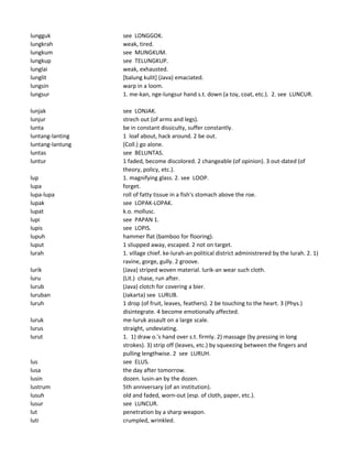 lungguk see LONGGOK.
lungkrah weak, tired.
lungkum see MUNGKUM.
lungkup see TELUNGKUP.
lunglai weak, exhausted.
lunglit [balung kulit] (Java) emaciated.
lungsin warp in a loom.
lungsur 1. me-kan, nge-lungsur hand s.t. down (a toy, coat, etc.). 2. see LUNCUR.
lunjak see LONJAK.
lunjur strech out (of arms and legs).
lunta be in constant dissiculty, suffer constantly.
luntang-lanting 1 loaf about, hack around. 2 be out.
luntang-lantung (Coll.) go alone.
luntas see BELUNTAS.
luntur 1 faded, become discolored. 2 changeable (of opinion). 3 out-dated (of
theory, policy, etc.).
lup 1. magnifying glass. 2. see LOOP.
lupa forget.
lupa-lupa roll of fatty tissue in a fish's stomach above the roe.
lupak see LOPAK-LOPAK.
lupat k.o. mollusc.
lupi see PAPAN 1.
lupis see LOPIS.
lupuh hammer flat (bamboo for flooring).
luput 1 sliupped away, escaped. 2 not on target.
lurah 1. village chief. ke-lurah-an political district administrered by the lurah. 2. 1)
ravine, gorge, gully. 2 groove.
lurik (Java) striped woven material. lurik-an wear such cloth.
luru (Lit.) chase, run after.
lurub (Java) clotch for covering a bier.
luruban (Jakarta) see LURUB.
luruh 1 drop (of fruit, leaves, feathers). 2 be touching to the heart. 3 (Phys.)
disintegrate. 4 become emotionally affected.
luruk me-luruk assault on a large scale.
lurus straight, undeviating.
lurut 1. 1) draw o.'s hand over s.t. firmly. 2) massage (by pressing in long
strokes). 3) strip off (leaves, etc.) by squeezing between the fingers and
pulling lengthwise. 2 see LURUH.
lus see ELUS.
lusa the day after tomorrow.
lusin dozen. lusin-an by the dozen.
lustrum 5th anniversary (of an institution).
lusuh old and faded, worn-out (esp. of cloth, paper, etc.).
lusur see LUNCUR.
lut penetration by a sharp weapon.
luti crumpled, wrinkled.
 