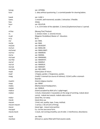 lutung see LOTONG.
lutut 1. obey without questioning. 2. a scented powder for cleaning babies.
luwak see LUAK 1.
luwes 1 smooth, well-mannered, sociable. 2 attractive. 3 flexible.
luyu sleepy.
luyur see KELUYUR.
m 1. m, 13 th letter of the alphabet. 2. [mens] (Euphemism) have o.'s period.
m'thai. [Muang Thai] Thailand.
m. 1. [meter] meter. 2. [menit] minute.
m.pd. [Magister Pendidikan] Master of Education.
m.ts. M.Ts.
ma' see MAK.
ma'da see MAK.
ma'jizat see MUKJIZAT.
ma'lum see MAKLUM.
ma'lumat see MAKLUMAT.
ma'mur see MAKMUR.
ma'na see MAKNA.
ma'nawi see MAKNAWI.
ma'rifat see MAKRIFAT.
ma'ruf see MAKRUF.
ma'ruh see MAKRUH.
ma'siat see MAKSIAT.
ma-lima see MO-LIMO.
maab (Islam) place of return.
maaf 1 forgive, pardon. 2 forgiveness, pardon.
maag /makh/ 1 stomach (as source of sickness). 2 (Coll.) suffer a stomach
disorder.
maalim (Islam) religious teacher.
maap see MAAF.
mabes [Markas besar] headquarters.
mabok see MABUK.
mabrur (Islam) accepted by Allah (of o.'s pilgrimage).
mabuk 1 drunk, intoxicated. 2 nauseated, on the verge of vomiting. mabuk-darat
carsick. mabuk-laut seasick. mabuk-udara airsick.
mabur (Java) flee, run away.
macak (Java) dress up.
macam 1 kind, sort, quality, type. 2 way, method.
macam-macam 1 various. 2 do all sorts of things.
macan (Java) tiger. macan-tutul panther.
macapat k.o. six-line Java verse form.
macat,macet 1 stuck, not running smoothly, out of order. 2 interference, disturbance.
macik see MAK.
macikwe (China) k.o. pastry filled with fried sesame seeds.
 