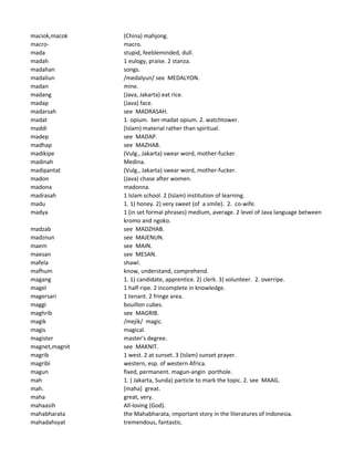 maciok,macok (China) mahjong.
macro- macro.
mada stupid, feebleminded, dull.
madah 1 eulogy, praise. 2 stanza.
madahan songs.
madaliun /medalyun/ see MEDALYON.
madan mine.
madang (Java, Jakarta) eat rice.
madap (Java) face.
madarsah see MADRASAH.
madat 1. opium. ber-madat opium. 2. watchtower.
maddi (Islam) material rather than spiritual.
madep see MADAP.
madhap see MAZHAB.
madikipe (Vulg., Jakarta) swear word, mother-fucker.
madinah Medina.
madipantat (Vulg., Jakarta) swear word, mother-fucker.
madon (Java) chase after women.
madona madonna.
madrasah 1 Islam school. 2 (Islam) institution of learning.
madu 1. 1) honey. 2) very sweet (of a smile). 2. co-wife.
madya 1 (in set formal phrases) medium, average. 2 level of Java language between
kromo and ngoko.
madzab see MADZHAB.
madznun see MAJENUN.
maem see MAIN.
maesan see MESAN.
mafela shawl.
mafhum know, understand, comprehend.
magang 1. 1) candidate, apprentice. 2) clerk. 3) volunteer. 2. overripe.
magel 1 half-ripe. 2 incomplete in knowledge.
magersari 1 tenant. 2 fringe area.
maggi bouillon cubes.
maghrib see MAGRIB.
magik /mejik/ magic.
magis magical.
magister master's degree.
magnet,magnit see MAKNIT.
magrib 1 west. 2 at sunset. 3 (Islam) sunset prayer.
magribi western, esp. of western Africa.
magun fixed, permanent. magun-angin porthole.
mah 1. ( Jakarta, Sunda) particle to mark the topic. 2. see MAAG.
mah. [maha] great.
maha great, very.
mahaasih All-loving (God).
mahabharata the Mahabharata, important story in the literatures of Indonesia.
mahadahsyat tremendous, fantastic.
 