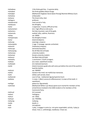 mahadewa 1 the Hindu god Siva. 2 supreme deity.
mahadewi the Hindu goddess Batara Durga.
mahadper [Mahkamah Angkatan Darat dalam Perang] Wartime Military Court.
mahaduta ambassador.
mahaesa The Great Unity, God.
mahaguru professor.
mahakeramat most sacred or holy.
mahakuasa the Almighty.
mahal 1 expensive. 2 scarce, difficult to find.
mahamenteri (Lit.) high official at old-courts.
mahameru the holy mountain, seat of the gods.
mahamulia exalted, lofty, sublime, illustrious.
mahap see MAAF.
mahapencipta the Almighty Creator.
mahar (Islam) brideprice.
maharaja sovereign, emperor.
maharajalela 1 rage. 2 rampage. operate unchecked.
maharani /maharatu/ empress.
maharupa extremely beautiful.
mahasayang the All-Merciful (of God).
mahasiswa university student.
mahasiswi female university student.
mahasuci the Most Holy (of God).
mahatahu 1 omniscient. 2 (Coll.) arrogant.
mahbub (Lit.) lover, sweetheart (male).
mahbubah (Lit.) beloved (woman).
mahdi (Islam) messianic guide who will come just before the end of the world to
lead the faithful.
maherat see MAIRAT.
mahful stored in the mind. me-mahful-kan memorize.
mahir skilled, well-versed, clever.
mahkamah court of law. mahkamah-Agung Supreme Court.
mahkota 1 crown. 1 (Biol.) corona (in efflorescence). 3 crown of the tooth. 4
sweetheart.
mahligai palace (us, figuratively).
mahmilub [Mahkamah Militer Luar Biasa] speial court-martial for members of the
armed forces involved in the G30S incident or for members of the
Communist Party.
mahmud (Lit.) praised.
mahoni mahogany.
mahsul see HASIL.
mahsyar see PADANG.
mahyong mahjong.
maido doubt s.t.
maik microphone.
main 1 play. 2 engage in some (us. not quite respectable). activity. 3 play (a
show). 4 do s.t. unthinkingly, needlessly. 5 have sex.
 