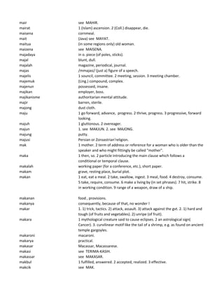 mair see MAHIR.
mairat 1 (Islam) ascension. 2 (Coll.) disappear, die.
maisena cornmeal.
mait (Java) see MAYAT.
maitua (in some regions only) old woman.
maizena see MAISENA.
majadaya in o. piece (of poles, sticks).
majal blunt, dull.
majalah magazine, periodical, journal.
majas /mmajasi/ (just a) figure of a speech.
majelis 1 souncil, committee. 2 meeting, session. 3 meeting chamber.
majemuk (Ling.) compound, complex.
majenun possessed, insane.
majikan employer, boss.
majikanisme authoritarian mental attitude.
majir barren, sterile.
majong dust cloth.
maju 1 go forward, advance, progress. 2 thrive, progress. 3 progressive, forward
looking.
majuh 1 gluttonous. 2 overeager.
majun 1. see MAKJUN. 2. see MAJONG.
majung putty.
majusi Persian or Zoroastrian'religion.
mak 1 mother. 2 term of address or reference for a woman who is older than the
speaker and who might fittingly be called "mother".
maka 1 then, so. 2 particle introducing the main clause which follows a
conditional or temporal clause.
makalah working paper (for a conference, etc.), short paper.
makam grave, resting place, burial plot.
makan 1 eat, eat a meal. 2 take, swallow, ingest. 3 meal, food. 4 destroy, consume.
5 take, require, consume. 6 make a living by (in set phrases). 7 hit, strike. 8
in working condition. 9 range of a weapon, draw of a ship.
makanan food , provisions.
makanya consequently, because of that, no wonder !
makar 1. 1) trick, tactics. 2) attack, assault. 3) attack against the gvt. 2. 1) hard and
tough (of fruits and vegetables). 2) unripe (of fruit).
makara 1 mythological creature said to cause eclipses. 2 an astrological sign(
Cancer). 3. curvilinear motif like the tail of a shrimp, e.g. as found on ancient
temple gargoyles.
makaroni macaroni.
makarya practical.
makasar Macassar, Macassarese.
makasi see TERIMA-KASIH.
makassar see MAKASAR.
makbul 1 fulfilled, answered. 2 accepted, realized. 3 effective.
makcik see MAK.
 