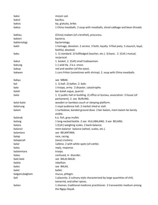 baksi mizzen sail.
baksil bacillus.
baksis tip, gratuity, bribe.
bakso 1 China meatballs. 2 soup with meatballs, sliced cabbage and bean threads
baktau (China) madam (of a brothel), procuress.
bakteri bacteria.
bakteriologi bacteriology.
bakti 1 homage, devotion. 2 service. 3 faith, loyalty. 4 filial piety. 5 staunch, loyal,
faithful, devoted.
baku 1. 1) standard. 2) fullfledged (teacher, etc.). 3) basic. 2. (Coll.) mutual,
reciprocal.
bakul 1. basket. 2. (Coll) small tradswoman.
bakung 1 1 wild lily. 2 k.o. onion.
bakup red and swollen (of the eyes).
bakwan 1 corn fritter (sometimes with shrimp). 2. soup with China meatballs.
bakyu see MBAK.
bal 1. 1) ball. 2) ballon. 2. bale.
bala 1 troops, army. 2 disaster, catastrophe.
balah ber-balah argue, quarrel.
balai 1. 1) public hall or building. 2) office or bureau, association. 3 house (of
parliament). 2. see BURUNG.
balai-balai wooden or bamboo couch or sleeping platform.
balairung 1 royal audience hall. 2 market shed or stall.
balam 1 turtledove, banded ground dove. 2 ber-balam, mem-balam be barely
visible.
balanak k.o. fish, gray mullet.
balang 1 long-necked bottle. 2 see HULUBALANG. 3 see BELANG.
balans 1 (Coll.) weighing scales. 2 bank balance.
balansir mem-balansir balance (wheel, scales, etc.).
balantara see BELANTARA.
balap race, racing.
balapecah (Java) crockery.
balar 1albino. 2 with white spots (of cattle).
balas reply, response.
balatentara troops.
balau confused, in disorder.
bale-bale see BALAI-BALAI.
balela rebellion.
bales see BALAS.
balet ballet.
balgam,balgham mucus, phlegm.
bali 1 placenta. 2 culinary style characterized by large quantities of chili,
tamarind, and other spices.
balian 1 shaman, traditional medicine practitioner. 2 transvestite medium among
the Ngaju Dayak.
 