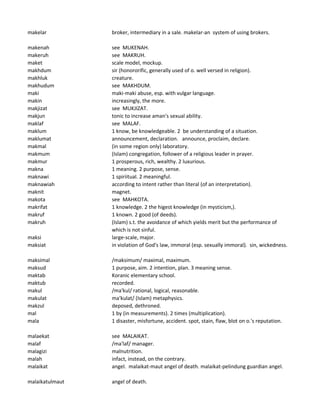 makelar broker, intermediary in a sale. makelar-an system of using brokers.
makenah see MUKENAH.
makeruh see MAKRUH.
maket scale model, mockup.
makhdum sir (honororific, generally used of o. well versed in religion).
makhluk creature.
makhudum see MAKHDUM.
maki maki-maki abuse, esp. with vulgar language.
makin increasingly, the more.
makjizat see MUKJIZAT.
makjun tonic to increase aman's sexual ability.
maklaf see MALAF.
maklum 1 know, be knowledgeable. 2 be understanding of a situation.
maklumat announcement, declaration. announce, proclaim, declare.
makmal (in some region only) laboratory.
makmum (Islam) congregation, follower of a religious leader in prayer.
makmur 1 prosperous, rich, wealthy. 2 luxurious.
makna 1 meaning. 2 purpose, sense.
maknawi 1 spiriitual. 2 meaningful.
maknawiah according to intent rather than literal (of an interpretation).
maknit magnet.
makota see MAHKOTA.
makrifat 1 knowledge. 2 the higest knowledge (in mysticism,).
makruf 1 known. 2 good (of deeds).
makruh (Islam) s.t. the avoidance of which yields merit but the performance of
which is not sinful.
maksi large-scale, major.
maksiat in violation of God's law, immoral (esp. sexually immoral). sin, wickedness.
maksimal /maksimum/ maximal, maximum.
maksud 1 purpose, aim. 2 intention, plan. 3 meaning sense.
maktab Koranic elementary school.
maktub recorded.
makul /ma'kul/ rational, logical, reasonable.
makulat ma'kulat/ (Islam) metaphysics.
makzul deposed, dethroned.
mal 1 by (in measurements). 2 times (multiplication).
mala 1 disaster, misfortune, accident. spot, stain, flaw, blot on o.'s reputation.
malaekat see MALAIKAT.
malaf /ma'laf/ manager.
malagizi malnutrition.
malah infact, instead, on the contrary.
malaikat angel. malaikat-maut angel of death. malaikat-pelindung guardian angel.
malaikatulmaut angel of death.
 