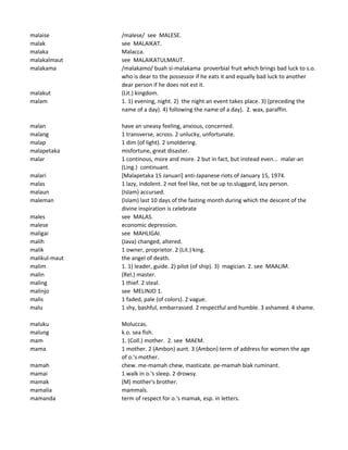 malaise /malese/ see MALESE.
malak see MALAIKAT.
malaka Malacca.
malakalmaut see MALAIKATULMAUT.
malakama /malakamo/ buah si-malakama proverbial fruit which brings bad luck to s.o.
who is dear to the possessor if he eats it and equally bad luck to another
dear person if he does not est it.
malakut (Lit.) kingdom.
malam 1. 1) evening, night. 2) the night an event takes place. 3) (preceding the
name of a day). 4) following the name of a day). 2. wax, paraffin.
malan have an uneasy feeling, anxious, concerned.
malang 1 transverse, across. 2 unlucky, unfortunate.
malap 1 dim (of light). 2 smoldering.
malapetaka misfortune, great disaster.
malar 1 continous, more and more. 2 but in fact, but instead even... malar-an
(Ling.) continuant.
malari [Malapetaka 15 Januari] anti-Japanese riots of January 15, 1974.
malas 1 lazy, indolent. 2 not feel like, not be up to.sluggard, lazy person.
malaun (Islam) accursed.
maleman (Islam) last 10 days of the fasting month during which the descent of the
divine inspiration is celebrate
males see MALAS.
malese economic depression.
maligai see MAHLIGAI.
malih (Java) changed, altered.
malik 1 owner, proprietor. 2 (Lit.) king.
malikul-maut the angel of death.
malim 1. 1) leader, guide. 2) pilot (of ship). 3) magician. 2. see MAALIM.
malin (Rel.) master.
maling 1 thief. 2 steal.
malinjo see MELINJO 1.
malis 1 faded, pale (of colors). 2 vague.
malu 1 shy, bashful, embarrassed. 2 respectful and humble. 3 ashamed. 4 shame.
maluku Moluccas.
malung k.o. sea fish.
mam 1. (Coll.) mother. 2. see MAEM.
mama 1 mother. 2 (Ambon) aunt. 3 (Ambon) term of address for women the age
of o.'s mother.
mamah chew. me-mamah chew, masticate. pe-mamah biak ruminant.
mamai 1 walk in o.'s sleep. 2 drowsy.
mamak (M) mother's brother.
mamalia mammals.
mamanda term of respect for o.'s mamak, esp. in letters.
 