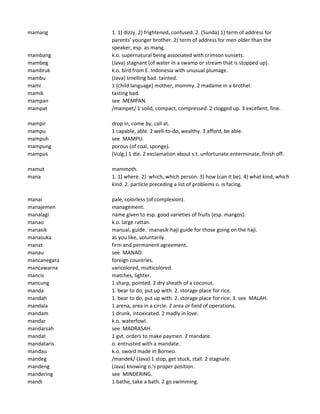 mamang 1. 1) dizzy. 2) frightened, confused. 2. (Sunda) 1) term of address for
parents' younger brother. 2) term of address for men older than the
speaker, esp. as mang.
mambang k.o. supernatural being associated with crimson sunsets.
mambeg (Java) stagnant (of water in a swamp or stream that is stopped up).
mambruk k.o. bird from E. Indonesia with unusual plumage.
mambu (Java) smelling bad. tainted.
mami 1 (child language) mother, mommy. 2 madame in a brothel.
mamik tasting bad.
mampan see MEMPAN.
mampat /mampet/ 1 solid, compact, compressed. 2 clogged up. 3 excellent, fine.
mampir drop in, come by, call at.
mampu 1 capable, able. 2 well-to-do, wealthy. 3 afford, be able.
mampuh see MAMPU.
mampung porous (of coal, sponge).
mampus (Vulg.) 1 die. 2 exclamation about s.t. unfortunate.enterminate, finish off.
mamut mammoth.
mana 1. 1) where. 2) which, which person. 3) how (can it be). 4) what kind, which
kind. 2. particle preceding a list of problems o. is facing.
manai pale, colorless (of complexion).
manajemen management.
manalagi name given to esp. good varieties of fruits (esp. mangos).
manao k.o. large rattan.
manasik manual, guide. manasik-haji guide for those going on the haji.
manasuka as you like, voluntarily.
manat firm and permanent agreement.
manau see MANAO.
mancanegara foreign countries.
mancawarna varicolored, multicolored.
mancis matches, lighter.
mancung 1 sharp, pointed. 2 dry sheath of a coconut.
manda 1. bear to do, put up with. 2. storage place for rice.
mandah 1. bear to do, put up with. 2. storage place for rice. 3. see MALAH.
mandala 1 arena, area in a circle. 2 area or field of operations.
mandam 1 drunk, intoxicated. 2 madly in love.
mandar k.o. waterfowl.
mandarsah see MADRASAH.
mandat 1 gvt. orders to make paymen. 2 mandate.
mandataris o. entrusted with a mandate.
mandau k.o. sword made in Borneo.
mandeg /mandek/ (Java) 1 stop, get stuck, stall. 2 stagnate.
mandeng (Java) knowing o.'s proper position.
mandering see MINDERING.
mandi 1 bathe, take a bath. 2 go swimming.
 