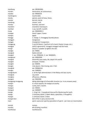 mandiang see MENDIANG.
mandiri stand alone, be autonomous.
mandor see MANDUR.
mandraguna invulnerable.
mandu opinion, point of view, thesis.
mandul barrent, sterile.
mandung rooster, cock.
mandur foreman, overseer.
maneken /manekin/ mannequin.
manfaat 1 use, benefit. 2 profit.
mang see MAMANG 2.
mangap (Java) 1 gape. 2 yawn.
mangau agape.
mangga 1. mango. 2. /manggaq/ (Sunda) please.
manggan manganese.
manggis /mangistan/ mangosteen.
manggung 1 coo (of doves). 2 perform (of a band, theater troupe, etc.).
manggut nod (in agreement). manggut-manggut nod the head.
mangir (Java) k.o. powder to lighten the skin.
mangka see MAKA.
mangkak faded and dull.
mangkal 1. see PANGKAL. 2. see MANGKEL.
mangkasar see MAKASAR.
mangkat (Honorific) pass away, die, depart this world.
mangkel annoyed, irritated.
mangkin see MAKIN.
mangkir 1 be absent. 2 be missing, lack. 3 fail.
mangkok see MANGKUK.
mangku see PANGKU.
mangkubumi o. of the high administrators in the Malay and Java courts.
mangkuk cup, bowl.
mangkus efficacious, effective.
mangoni see MAHONI.
mangpang-mungpung taking advantage of a favorable situation (us. in an unsavory way).
mangro in a dual capacity. ke-mangro-an duality.
mangsa 1 prey, bait. 2 victim.
mangsai see MASAI.
mangset see MANSET.
mangsi 1 (Ling.) ink. 2 powdered charcoal for blackening the teeth.
mangu 1 confused, dazed. 2 taken aback, speechless. 3 thoughtful.
mangut 1 confused, dazed. 2 doze.
mangut-ikan dish of fish in spicy coconut milk.
mani sperm. pancuran-sperma ejaculation of sperm. per-mani-an insemination.
maniak maniac.
manifes bill of lading, manifest.
manifestasi manifestation.
 