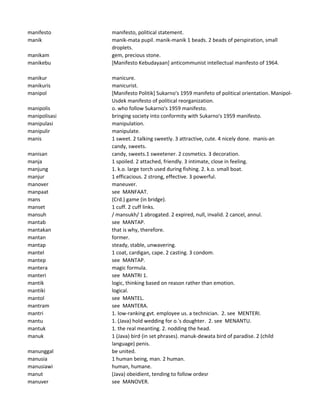 manifesto manifesto, political statement.
manik manik-mata pupil. manik-manik 1 beads. 2 beads of perspiration, small
droplets.
manikam gem, precious stone.
manikebu [Manifesto Kebudayaan] anticommunist intellectual manifesto of 1964.
manikur manicure.
manikuris manicurist.
manipol [Manifesto Politik] Sukarno's 1959 manifeto of political orientation. Manipol-
Usdek manifesto of political reorganization.
manipolis o. who follow Sukarno's 1959 manifesto.
manipolisasi bringing society into conformity with Sukarno's 1959 manifesto.
manipulasi manipulation.
manipulir manipulate.
manis 1 sweet. 2 talking sweetly. 3 attractive, cute. 4 nicely done. manis-an
candy, sweets.
manisan candy, sweets.1 sweetener. 2 cosmetics. 3 decoration.
manja 1 spoiled. 2 attached, friendly. 3 intimate, close in feeling.
manjung 1. k.o. large torch used during fishing. 2. k.o. small boat.
manjur 1 efficacious. 2 strong, effective. 3 powerful.
manover maneuver.
manpaat see MANFAAT.
mans (Crd.) game (in bridge).
manset 1 cuff. 2 cuff links.
mansuh / mansukh/ 1 abrogated. 2 expired, null, invalid. 2 cancel, annul.
mantab see MANTAP.
mantakan that is why, therefore.
mantan former.
mantap steady, stable, unwavering.
mantel 1 coat, cardigan, cape. 2 casting. 3 condom.
mantep see MANTAP.
mantera magic formula.
manteri see MANTRI 1.
mantik logic, thinking based on reason rather than emotion.
mantiki logical.
mantol see MANTEL.
mantram see MANTERA.
mantri 1. low-ranking gvt. employee us. a technician. 2. see MENTERI.
mantu 1. (Java) hold wedding for o.'s doughter. 2. see MENANTU.
mantuk 1. the real meanting. 2. nodding the head.
manuk 1 (Java) bird (in set phrases). manuk-dewata bird of paradise. 2 (child
language) penis.
manunggal be united.
manusia 1 human being, man. 2 human.
manusiawi human, humane.
manut (Java) obeidient, tending to follow ordesr
manuver see MANOVER.
 