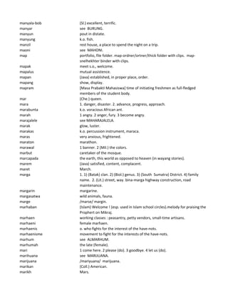 manyala-bob (Sl.) excellent, terrific.
manyar see BURUNG.
manyun pout in distate.
manyung k.o. fish.
manzil rest house, a place to spend the night on a trip.
maoni see MAHONI.
map portfolio, file folder. map-ordner/ortner/thick folder with clips. map-
snelhekhter binder with clips.
mapak meet s.o., welcome.
mapalus mutual assistence.
mapan (Java) established, in proper place, order.
mapang show, display.
mapram [Masa Prabakti Mahasiswa] time of initiating freshmen as full-fledged
members of the student body.
mar (Che.) queen.
mara 1. danger, disaster. 2. advance, progress, approach.
marabunta k.o. voracious African ant.
marah 1 angry. 2 anger, fury. 3 become angry.
marajalele see MAHARAJALELA.
marak glow, luster.
marakas k.o. percussion instrument, maraca.
maras very anxious, frightened.
maraton marathon.
marawal 1 banner. 2 (Mil.) the colors.
marbut caretaker of the mosque.
marcapada the earth, this world as opposed to heaven (in wayang stories).
marem (Java) satisfied, content, complacent.
maret March.
marga 1. 1) (Batak) clan. 2) (Biol.) genus. 3) (South Sumatra) District. 4) family
name. 2. (Lit.) street, way. bina-marga highway construction, road
maintenance.
margarin margarine.
margasatwa wild animals, fauna.
marge /marse/ margin.
marhaban (Islam) Welcome ! (esp. used in Islam school circles).melody for praising the
Prophert on Mikraj.
marhaen working classes : peasantry, petty vendors, small-time artisans.
marhaeni female marhaen.
marhaenis o. who fights for the interest of the have-nots.
marhaenisme movement to fight for the interests of the have-nots.
marhum see ALMARHUM.
marhumah the late (female).
mari 1 come here. 2 please (do). 3 goodbye. 4 let us (do).
marihuana see MARIJUANA.
marijuana /mariyuana/ marijuana.
marikan (Coll.) American.
marikh Mars.
 