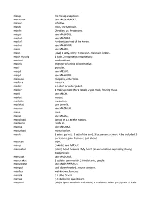 masap me-masap evaporate.
masarakat see MASYARAKAT.
masdar infinitive.
maseh Jesus, the Messiah.
masehi Christian, us. Protestant.
masgul see MASYGUL.
mashab see MAZHAB.
mashaf handwritten text of the Koran.
mashur see MASYHUR.
masih see MASEH.
masin (Java) 1 salty, briny. 2 brackish. masin-an pickles.
masin-masing 1 each. 2 respective, respectively.
masinasi machinations.
masinis engineer of a ship or locomotive.
masir granular.
masjid see MESJID.
masjul see MASYGUL.
maskapai company, enterprise.
maskara mascara.
maskat k.o. shirt or outer jacket.
masker 1 makeup mask (for a facial). 2 gas mask, fencing mask.
maski see MESKI.
maskot mascot.
maskulin masculine.
maslahat use, benefit.
masmur see MAZMUR.
massa mass.
massal see MASAL.
massalisasi spread of s.t. to the masses.
mastautin reside at.
mastika see MESTIKA.
masturbasi masturbation.
masuk 1 enter, go into. 2 set (of the sun). 3 be present at work. 4 be included. 5
participate, join. 6 almost, just about.
masukan input.
masup (Jakarta) see MASUK.
masyaallah (Islam) Good heavens ! My God ! (an exclamation expressing strong
disapproval).
masyakat see MASAKAT.
masyarakat 1 society, community. 2 inhabitants, people.
masyawarat see MUSYAWARAH.
masygul sad, downhearted. arouse concern.
masyhur well-known, famous.
masyrik (Lit.) the Orient.
masyuk (Lit.) beloved, sweetheart.
masyumi (Majlis Syuro Muslimin Indonesia) a modernist Islam party prior to 1960.
 