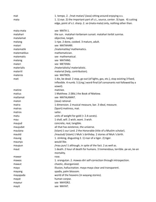 mat 1. tempo. 2. /mat-matan/ (Java) sitting around enjoying o.s.
mata 1. 1) eye. 2) the important part of s.t., source, center. 3) type. 4) cutting
edge, point of s.t. sharp. 2. se-(mata-mata) only, nothing other than.
mata-mata see MATA 1.
matahari the sun. matahari-terbenam sunset. matahari terbit sunrise.
matalamat objective, target.
matang 1 ripe. 2 done, cooked. 3 mature, adult.
matari see MATAHARI.
matematik /matematika/ mathematics.
matematikus mathematician.
matematis see mathematical.
mateng see MATANG.
materi see METERAI.
materialis /materialistis/ materialistic.
materiil material (help, contribution).
materos see MATROS.
mati 1 die, be dead. 2 stop, go out (of lights, gas, etc.), stop existing 3 fixed,
inflexible. 4 numb. 5 (Ling.) word-final (of consonants not followed by a
vowel).
matine matinee.
matius 1 Matthew. 2 (Bib.) the Book of Mattew.
matlamat see MATALAMAT.
maton (Java) rational.
matra 1 dimension. 2 musical measure, bar. 3 ideal, measure.
matras (Sport) mattress, mat.
matros sailor.
matu units of weight for gold (= 2.4 carats).
mau 1 shall, will. 2 wish, want. 3 wish.
maujud concrete, real, tangible.
maujudat all that has existence, the universe.
maulana (Islam) 1 our Lord. 2 the Honorable (title of a Muslim scholar).
maulid /maulud/ (Islam) 1 Muh.'s birthday. 2 stories of Muh.'s birth.
maung 1. stinking, disgusting 2. 1) roar of a tiger. 2) tiger.
maunya would like.
maupun /mau pun/ 1 although, in spite of the fact. 2 as well as.
maut 1 death. 2 hour of death for humans. 3 tremendous, terrible. pe-an, ke-an
mortality.
mawar rose.
mawas 1. orangutan. 2. mawas-diri self-correction through introspection.
mawut chaotic, disorganized.
maya illusion, hallucination. maya-maya clear and transparent.
mayang spadix, palm blossom.
mayapada world of the heavens (in wayang stories).
mayat human corpse.
mayeur see MAYOR2.
mayit see MAYAT.
 