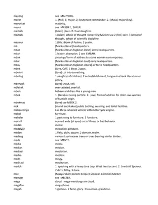 mayong see MAHYONG.
mayor 1. (Mil.) 1) major. 2) lieutenant commander. 2. (Music) major (key).
mayoritas majority.
mayur see MAYOR 1, SAYUR.
mazbah (Islam) place of ritual slaughter.
mazhab 1 (Islam) school of thought concerning Muslim law 2 (Rel.) sect. 3 school of
thought, school of scientific discipline.
mazmur 1 (Bib.) Book of Psalms. 2 psalm.
mb [Markas Besar] headquarters.
mbad [Markas Besar Angkatan Darat] army headquarters.
mbah 1 leader, champion. 2 see EMBAH.
mbak /mbakyu/ term of address to a Java woman contemporary.
mbal [Markas Besar Angkatan Laut] navy headquarters.
mbau [Markas Besar Angkatan Udara] air force headquarters.
mbek (Java, Coll.) 1 bleat. 2 goat.
mbeleri (Java) cut into something.
mbeling 1 naughty (of children). 2 antiestablishment, tongue-in-cheek literature or
policy.
mbengok (Java) shout, yell.
mblekek oversatiated, overfull.
mbois behave and dress like a young man.
mbok 1. (Java) a coaxing particle. 2. (Java) form of address for older Java woman
of humble origin.
mbokmas (Java) see MBOK 2.
mck [mandi cuci kakus] public bathing, washing, and toilet facilities.
mebea-bingo k.o. three-wheeled vehicle with motorcycle engine.
mebel furniture.
mebeler 1 pertaining to furniture. 2 furniture.
mecicil opened wide (of eyes) out of illness or bad behavior.
medali medal.
medalyon medallion, pendant.
medan 1 field, plain, square. 2 domain, realm.
medang various Luarinaceae trees or trees bearing similar timber.
mede see MENTE.
media media.
median median.
mediasi mediation.
medio- medical.
medit stingy.
meditasi meditation.
medok 1. speaking with a heavy Java (esp. West Java) accent. 2. /meduk/ 1porous.
2 dirty, filthy. 3 done.
mee [Masyarakat Ekonomi Eropa] European Common Market
meester see MESTER.
mega cloud. mega-mendung rain cloud.
megafon megaphone.
megah 1 glotious. 2 fame, glory. 3 luxurious, grandiose.
 