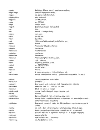 megah 1 glotious. 2 fame, glory. 3 luxurious, grandiose.
megal-megol sway the hips provocatively.
megan k.o. paste made from fruit.
megap-megap gasp for breath.
megapon see MEGAFON.
megar see MEKAR.
megat spin (of a top).
megrek 1 continuously sick. 2 emaciated.
mei May.
meja 1 table. 2 (Crd.) dummy.
mejam turn, spin.
mejan see MEJEN.
mejen dysentery.
mek (Sl.) term of address to a friend of either sex.
mekah Mecca.
mekanik /mekanika/ (Phys.) mechanics.
mekanis mechanical.
mekanisasi mechanization.
mekanisir mechanize.
mekanisme mechanism.
mekankan /mekangkang/ see KANGKANG 1.
mekap (Coll.) makeup.
mekar 1 open up, blossom. 2 rise.
mekasi see TERIMAKASIH.
mekis see MENGKIS.
meksiko Mexico.
mel 1. report, present o.s. 2. illegal highway toll.
melabuhkan 1 drop, lower (anchor, blinds). 2 give birth to, drop (a foal, calf, etc.).
melacur carry on or perform prostitution.
melacurkan prostitute s.t.
meladeni 1 serve, wait on (a customer, etc.). 2 pay attention, listen to.
melahirkan 1 express, utter s.t. 2 think out (an idea).
melainkan 1 but, but rather. 2 except.
melak-melak openly, clearly, obviously (when cheating s.o.).
melaka Malacca.
melakonkan 1 present (a play). 2 act out (a story, play, etc.).
melaksanakan 1 bring about, cause to materialize. 2 implement s.t., execute (an order). 3
perform (a religious obligation).
melakukan 1 carry out, execute. 2 make, do. 3 bring about. 4 commit, perpetrate (a
crime).
melalap eat such a dish, eat voraciously. 2 utterly destroy, defeat. 3 rape.
melalui 1 pass through (town, diplomatic, channels, etc.). 2 by means of.
melamar 1 ask for the hand of. 2 propose marriage to s.o. 3 apply for (a job).
melambai wave o.'s hands.
melamban 1 be indolent, lazy. 2 be clumsy.
melambang k.o. flat-bottomed boat.
 