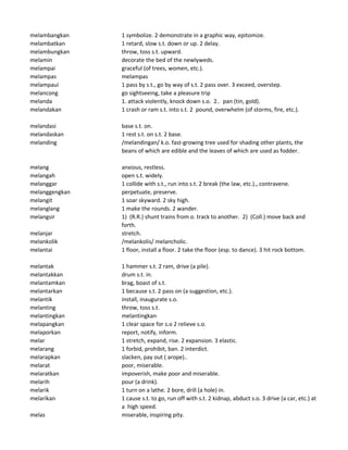 melambangkan 1 symbolize. 2 demonstrate in a graphic way, epitomize.
melambatkan 1 retard, slow s.t. down or up. 2 delay.
melambungkan throw, toss s.t. upward.
melamin decorate the bed of the newlyweds.
melampai graceful (of trees, women, etc.).
melampas melampas
melampaui 1 pass by s.t., go by way of s.t. 2 pass over. 3 exceed, overstep.
melancong go sightseeing, take a pleasure trip
melanda 1. attack violently, knock down s.o. 2.. pan (tin, gold).
melandakan 1 crash or ram s.t. into s.t. 2 pound, overwhelm (of storms, fire, etc.).
melandasi base s.t. on.
melandaskan 1 rest s.t. on s.t. 2 base.
melanding /melandingan/ k.o. fast-growing tree used for shading other plants, the
beans of which are edible and the leaves of which are used as fodder.
melang anxious, restless.
melangah open s.t. widely.
melanggar 1 collide with s.t., run into s.t. 2 break (the law, etc.)., contravene.
melanggengkan perpetuate, preserve.
melangit 1 soar skyward. 2 sky high.
melanglang 1 make the rounds. 2 wander.
melangsir 1) (R.R.) shunt trains from o. track to another. 2) (Coll.) move back and
forth.
melanjar stretch.
melankolik /melankolis/ melancholic.
melantai 1 floor, install a floor. 2 take the floor (esp. to dance). 3 hit rock bottom.
melantak 1 hammer s.t. 2 ram, drive (a pile).
melantakkan drum s.t. in.
melantamkan brag, boast of s.t.
melantarkan 1 because s.t. 2 pass on (a suggestion, etc.).
melantik install, inaugurate s.o.
melanting throw, toss s.t.
melantingkan melantingkan
melapangkan 1 clear space for s.o 2 relieve s.o.
melaporkan report, notify, inform.
melar 1 stretch, expand, rise. 2 expansion. 3 elastic.
melarang 1 forbid, prohibit, ban. 2 interdict.
melarapkan slacken, pay out ( arope)..
melarat poor, miserable.
melaratkan impoverish, make poor and miserable.
melarih pour (a drink).
melarik 1 turn on a lathe. 2 bore, drill (a hole) in.
melarikan 1 cause s.t. to go, run off with s.t. 2 kidnap, abduct s.o. 3 drive (a car, etc.) at
a high speed.
melas miserable, inspiring pity.
 