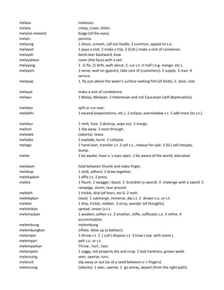melasa molasses.
melata creep, crawl, slitter.
melatat-melotot bulge (of the eyes).
melati jasmine.
melaung 1 shout, scream, call out loudly. 2 summon, appeal to s.o.
melawat 1 paya a visit. 2 make a trip. 3 (Coll.) make a visit of conolence.
melayah bend over backward, bow.
melayahkan cover (the face) with a veil.
melayang 1. 1) fly. 2) drift, waft about. 2. cut s.t. in half ( e.g. mango, etc.).
melayani 1 serve, wait on (guests), take care of (customers). 2 supply. 3 man. 4
service.
melayap 1. fly just above the water's surface seeking fish (of birds). 2. doze, nod.
melayat make a visit of condolence.
melayu 1 Malay, Malayan. 2 Indonesian and not Caucasian (self-deprecatory).
meleber spill or run over.
melebihi 1 exceed (expectations, etc.). 2 eclipse, overshadow s.t. 3 add more (to s.t.).
melebur 1 melt, fuse. 2 destroy, wipe out. 3 merge.
melecit 1 slip away. 2 ooze through.
meledek (Jakarta) tease.
meledos 1 explode, burst. 2 collapse.
melego 1 hand over, transfer s.t. 2 sell s.t., release for sale. 3 (Sl.) sell cheaply,
dump.
melek 1 be awake, have o.'s eyes open. 2 be aware of the world, educated.
melekam hold between thumb and index finger.
melekap 1 stick, adhere. 2 draw together.
melekapkan 1 affix s.t. 2 press.
melela 1 flaunt. 2 swagger, boast. 3 brandish (a sword). 4 chalenge with a sword. 5
rampage, storm, tear around.
meleleh 1 trickle, drip (of tears, etc.0. 2 melt.
melelepkan (Java) 1 submerge, immerse, dip s.t. 2 drown s.o. or s.t.
meleler 1 drip, trickle, slobber. 2 stray, wander (of thoughts).
meleletkan spread, smear (s.t.).
melemaskan 1 weaken, soften s.t. 2 smother, stifle, suffocate s.o. 3 refine. 4
accommodate.
melembung melembung
melembungkan inflate, blow up (a balloon).
melempar 1.throw s.t 2. ( coll ) dispose s.t 3.trow ( esp. with stone ).
melempari pelt s.o. or s.t.
melemparkan Throw , hurl , toss.
melempem 1 soggy, not properly dry and crisp. 2 lack hardness, grown weak.
melenceng veer, swerve, turn.
melencit slip away or out (as of a seed between o.'s fingers).
melencong (Jakarta) 1 veer, swerve. 2 go astray, depart (from the right path).
 