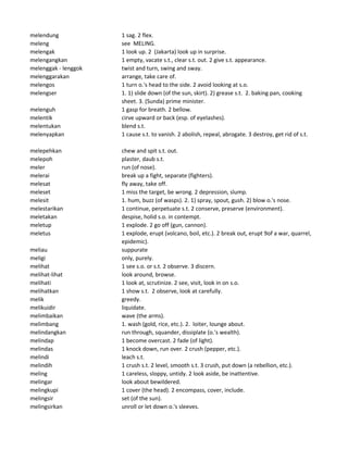 melendung 1 sag. 2 flex.
meleng see MELING.
melengak 1 look up. 2 (Jakarta) look up in surprise.
melengangkan 1 empty, vacate s.t., clear s.t. out. 2 give s.t. appearance.
melenggak - lenggok twist and turn, swing and sway.
melenggarakan arrange, take care of.
melengos 1 turn o.'s head to the side. 2 avoid looking at s.o.
melengser 1. 1) slide down (of the sun, skirt). 2) grease s.t. 2. baking pan, cooking
sheet. 3. (Sunda) prime minister.
melenguh 1 gasp for breath. 2 bellow.
melentik cirve upward or back (esp. of eyelashes).
melentukan blend s.t.
melenyapkan 1 cause s.t. to vanish. 2 abolish, repeal, abrogate. 3 destroy, get rid of s.t.
melepehkan chew and spit s.t. out.
melepoh plaster, daub s.t.
meler run (of nose).
melerai break up a fight, separate (fighters).
melesat fly away, take off.
meleset 1 miss the target, be wrong. 2 depression, slump.
melesit 1. hum, buzz (of wasps). 2. 1) spray, spout, gush. 2) blow o.'s nose.
melestarikan 1 continue, perpetuate s.t. 2 conserve, preserve (environment).
meletakan despise, holid s.o. in contempt.
meletup 1 explode. 2 go off (gun, cannon).
meletus 1 explode, erupt (volcano, boil, etc.). 2 break out, erupt 9of a war, quarrel,
epidemic).
meliau suppurate
meligi only, purely.
melihat 1 see s.o. or s.t. 2 observe. 3 discern.
melihat-lihat look around, browse.
melihati 1 look at, scrutinize. 2 see, visit, look in on s.o.
melihatkan 1 show s.t. 2 observe, look at carefully.
melik greedy.
melikuidir liquidate.
melimbaikan wave (the arms).
melimbang 1. wash (gold, rice, etc.). 2. loiter, lounge about.
melindangkan run through, squander, dissiplate (o.'s wealth).
melindap 1 become overcast. 2 fade (of light).
melindas 1 knock down, run over. 2 crush (pepper, etc.).
melindi leach s.t.
melindih 1 crush s.t. 2 level, smooth s.t. 3 crush, put down (a rebellion, etc.).
meling 1 careless, sloppy, untidy. 2 look aside, be inattentive.
melingar look about bewildered.
melingkupi 1 cover (the head). 2 encompass, cover, include.
melingsir set (of the sun).
melingsirkan unroll or let down o.'s sleeves.
 