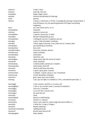 meluncur 1 slide. 2 skim.
melunjur protrude, stick out.
melupakan forget, forget about.
melupuh hammer flat (bamboo for flooring).
melur jasmine.
melurut 1 draw o.'s hand over s.t. firmly. 2 massage (by pressing in long strokes). 3
strip off (leaves, etc.) by squeezing between the fingers and pulling
lengthwise.
mem- see also entries with p- or m-.
memabukkan intoxicate.
memacul squeeze or press out.
memadahkan 1 express, pronounce. 2 relate.
memadam become extinguished, go out.
memadamkan 1 extinguish, put out. 2 suppress, put out.
memagut 1 peck. 2 bite (of snake). 3 embrace
memakai 1 wear, apply a dressing. 2 use, make use of. 3 require, take.
memakaikan put something on someone.
memakamkan bury, inter.
memaklumatkan announce, proclaim, declare.
memakmuran make s.t prosper .
memaktubkan write down.
memalingi steal from, rob.
memalingkan swing round, alter the course of, divert.
memamah chew, masticate.
memampang 1 extend, widen, spread out. 2 explain.
memampuskan enterminate, finish off.
memanah shoot at with bow and arrow.
memancar 1 spout, spray, gush. 2 sprout.
memancarkan 1 radiatte. 2 spout, spray s.t. out. 3 broadcast.
memancung cut off, decapitate, amputate.
memancur gush, spout, pour out or down.
memang 1 yes, you are right, it is indeed so. 2 Yes, I concede the point (but...).
memanggil 1 call, summon, send for s.o. 2 name, call.
memanggilkan 1 call s.o. by a certain name. 2 summon on behalf of.
memanggul carry on o.'s shoulder.
memangkas 1 cut, trim hair. 2 prune, trim.
memangkur till, work the soil.
memanjat climb.
memantapkan place on a solid footing.
memantau monitor s.t., observe.
memanterai charm, cast a spell on, read a magic formula to affect s.t.
memantik 1 strike fire. 2 snap o.'s fingers.
memantis blacken eyebrows.
memantuk-mantukkan nodding the head.
memantul bounce back, bounce off.
memapangkan show, display.
 