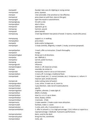 mempaleh (Sunda) take care of a fighting or racing animal.
mempampat press, squeeze.
mempan 1 be vulnerable. 2 be sensitive to 3 be effective.
mempancal press down on with foot, step on (the gas).
mempangah open the mouth in astonishment.
mempangkung hit with a club.
memparajikan abort a fetus.
memparani approach, go to.
memparap hammer, pound.
mempasah plane (wood).
mempasung 1 lock legs between two pieces of wood. 2 repress, muzzle (the press).
mempayang support s.o. in walking.
mempejalkan press down.
mempelai bride and/or bridegroom.
mempelajari 1 study carefully, diligently, in depth. 2 study, scrutinize (proposal).
mempelajarkan 1 teach, offer as instruction. 2 teach thoroughly.
mempelam mango.
mempelantingkan throw out in all directions.
mempelas see AMPLAS 1.
mempelitur varnish, polish furniture.
mempeng persevere.
mempengaruhi influence.
mempentangkan shoot s.t. off, loose (an arrow).
memper resemble, be similar to.
memperalat manipulate, treat or use as an instrument.
memperalatkan 1 marry off. 2 arrange a traditional feast.
memperbaiki 1 repair (road, etc.). 2 correct (mistake, etc.). 3 improve s.t., reform. 4
improve upon, break (record).
mempercak make rushing noise (of water).
mempergunakan 1 use, utilize. 2 make use of, resort to.
memperhatikan 1.pay attention , take not of 2.watch,observe.
memperinciskan specify.
memperingankan 1 lighten, alleviate. 2 make light of.
memperkalikan (Math.) multiply.
memperlamban slow (s.o. or s.t.) up or down.
memperlihatkan show, display, exhibit.
memperlimitkan 1 laminate. 2 fold.
mempermanis 1 make sweeter. 2 make ccuter more attraction.
mempermudah facilitate, make s.t. easier.
mempersatukan 1 unite, joint, ally. 2 concentrate s.t. on.
mempersembahkan 1. offer or present s.t. to a high personnage. 2 (Lit.) inform or report to a
royal personnage. 3 dedicate. 4 present a performance.
mempersetankan damn, send to the devil.
mempersetujukan bring into line, coordinate.
mempersilakan invite, ask.
 