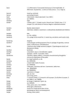banci 1. 1) effeminate or transvestite homosexual. 2) hermaphrodite. 3)
effeminate. 4) powerless. 2. China or Hindu census. 3. k.o. large ax.
bancuh mixed up, confused.
bancut protruding (of eyes).
band 1 (ben) band. 2 (ban) radio band. 3 see BAN 1.
bandal see BANDEL.
bandang large.
bandar 1 harbor, port. 2. 1) water course, channel, duct. 2) ditch, drain. 3. 1)
croupier. 2) o. who directs or finances illegal or underhand activities.
bandara (bandar udara) airport.
bandel 1obstinate, stubborn, recalcitrant. 2 undisciplined, disobedient (of children).
bandela bale.
bandeng k.o. fish, milkfish.
banderek 1 k.o. ginger drink served hot. 2. master key, any device used to pick a lock.
bandering slingshot.
banderol 1 strip of paper verifying payment of tax on package of cigarettes, revenue
stamp. 2 official price, controlled price.
bandes 1 (bantuan desa) village assistance program. 2 (pembangunan desa) rural
development (body).
bandikut bandicoot.
banding 1 equivalent, equal. 2 consederation, appeal.
bandit 1gangster, bandit. 2 scoundrel, villain.
banditisme 1 banditry, higway robbery. 2 mentality characterized by thoughtless
commercial exploitation of the public.
bando k.o. large headcraft, us. silk.
bandong see BENDUNG.
bandos a sweet tidbit made of cassava.
bandosa see BENDOSA.
bandot 1 billy goat. 2 lascivious old man. 3 womanizer, ladies'man.
bandrek see BANDEREK1.
bandrol see BANDEROL.
bandul 1 pendulum. 2 hanger.
bandung pair, set, duo.
bandut cord, string, twine.
bang 1. sound of a bang. 2. 1) muezzin's call to prayer. 2) call others to prayer, 3.
see BANK. 4. see ABANG.
bangai ter-bangai 1 neglected. 2 given up.
bangar see BANGER.
bangat 1 fast, quick, soon. 2 see BANGET.
bangau white egret, tufted heron.
bangbong sound of an empty barrel when struck.
bangdes (pembangunan desa) rural development.
banger stinking, rotten (odor).
 