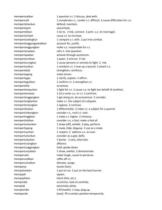 mempersoalkan 1 question s.t. 2 discuss, deal with.
mempersulit 1 complicate s.t., render s.t. difficult. 2 cause difficulties for s.o.
mempertahankan defend, maintain.
mempertajam exacerbate.
mempertalikan 1 tie to. 2 link, connect. 3 joint. s.o. (in marriage).
mempertambah cause s.t. to increase.
mempertandingkan 1 compare s.t. with. 2 put into combat.
mempertanggungjawabkan account for, justify.
mempertanggungkan make s.o. responsible for s.t.
mempertanyakan call s.t. into question.
mempertapakan achieve through asceticism.
mempertaruhkan 1 pawn. 2 entrust. 3 risk.
mempertarungkan 1 cause persons or animals to fight. 2. risk.
mempertautkan 1 combine s.t. 2 sew up a wound. 3 attach s.t.
mempertebal strengthen, reinforce.
mempertegang make tenser.
mempertegas 1 clarify, explain. 2 affirm.
memperteguhkan 1 confirm s.t. 2 strengthen s.t.
memperteliti scrutinize.
mempertempurkan 1 fight for s.t. 2 cause s.o. to fight (on behalf of another).
mempertemukan 1 (Lit.) unite s.o. or s.t. 2 confront.
mempertenggangkan 1 get along on, be economical. 2 consider.
mempertengkarkan make s.t. the subject of a dispute.
mempertentangkan 1 oppose. 2 contrast.
mempertikaikan 1 differentiate. 2 make s.t. a subject for a quarrel.
mempertimbangkan consider s.t., mull s.t. over.
mempertinggikan 1 make s.t. higher. 2 enhance.
mempertololkan consider s.o. a fool, make a fool of.
mempertontonkan 1 show (off), exhibit. 2 play, perform.
mempertopeng 1 mask, hide, disguise. 2 use as a mask.
mempertuankan 1 respect. 2 address s.o. as tuan.
mempertuhankan consider as a god, deify.
mempertukarkan 1 barter. 2 vary, alternate.
mempertunangkan affiance.
mempertunggangkan hold upside down.
mempertunjukkan 1 show, exhibit. 2 demonstrate.
memperulet make tough, cause to perserve.
memperundikan raffle off s.t.
memperuntukkan allocate, assign.
mempesai tousle (hair).
mempetieskan 1 put on ice. 2 put on the back burner.
mempijah spawn.
mempijahkan hatch (fish, etc.).
mempindai scrutinize, look at carefully.
memplak extremely white.
memplombir 1 fill (tooth). 2 stop, plug up.
mempocoki (Java) fill a certain position temporarily.
 