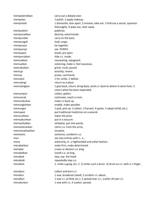 mempolemikkan carry out a debate over.
mempoles 1 polish. 2 apply makeup.
mempreteli 1 dismantle, tear apart. 2 remove, take out. 3 find out a secret, question
thoroughly. 4 wipe out, clear away.
mempublisir publicize.
mempunahkan destroy, exterminate.
mempundak carry on the back.
mempungah load, cargo.
mempunjut tie together.
mempunyai see PUNYA.
mempuput break, pry open.
mempurukkan hide s.t. inside.
memuakkan nauseating, repugnant.
memualkan sickening, make o. feel nauseous.
memubutkan grind, crush, pound.
memuja worship, revere.
memuji praise, commend.
memukul 1 hit, strike. 2 defeat.
memulangi return to a place.
memulangkan 1 give back, return, bring back, send s.t. back to where it came from. 2
return what has been expended.
memumpun collect, gather.
memuncak culminate, reach a crest.
memundurkan make s.t back up.
memungkinkan enable, make possible.
memungut 1 pick, pick up. 2 collect. 3 harvest. 4 quote. 5 adopt (child, etc.).
memupuk put traditional medicines on a wound.
memurahkan lower the price.
memvakumkan put in a vacuum.
memverbalkan verbalize, put into words.
memveterankan retire s.o. from the army.
memvisualisasikan visualize.
memvonis sentence, condemn s.o.
men- see also entries with t-, n-.
mena arbitrarily, in a highhanded and unfair fashion.
menabahkan make firm, make determined.
menabal crown or declare s.o. king.
menabalkan install s.o. as king.
menabok slap, esp. the head.
menaboki repeatedly slap s.o.
menabuh 1. strike a gong, etc. 2. 1) strike such a drum. 2) drum on s.t. with o.'s finger.
menabun collect and burn s.t.
menabur 1 sow, broadcast (seed). 2 scratter s.t. about..
menaburi 1 sow s.t. (a field, etc.). 2 spread over s.t., scatter all over s.t.
menaburkan 1 sow with s.t. 2 scatter, spread.
 