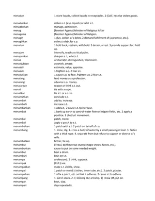 menadah 1 store liquids, collect liquids in receptacles. 2 (Coll.) receive stolen goods.
menadahkan obtain s.t. (esp. liquids) or whit s.t.
menadbirkan manage, administer.
menag [Menteri Agama] Minister of Religious Affair
menagama [Menteri Agama] Minister of Religion.
menagih 1 dun, collect o.'s debts. 2 demand fulfillment of (a promise, etc.).
menagihkan collect a debt for s.o.
menahan 1 hold back, restrain, with hold. 2 detain, arrest. 3 provide support for, hold
up.
menajam intensify, reach a critical point.
menajamkan sharpen s.t., whet s.t.
menak aristocratic, distinguished, prominent.
menakjubkan astonish, amaze.
menaksir estimate, value, appraise.
menakuti 1 frighten s.o. 2 fear s.t.
menakutkan 1 cause s.o. to fear, frighten s.o. 2 fear s.t.
menalang lend money as a profession.
menalangi advance s.o. money.
menalarkan reason or think s.t. out.
menali tie with a rope.
menalikan tie s.t. or s.o. to.
menamatkan conclude s.t.
menambah add to, increase.
menambahi increase s.t.
menambahkan 1 add a.t. 2 cause s.t. to increase.
menambak 1 bank up earth to control water flow or irrigate fields, etc. 2 apply a
poultice. 3 obstruct movement.
menambal patch, mend.
menambali apply a patch to s.t.
menambalkan 1 patch with s.t. 2 patch on behalf of s.o.
menambang 1. mine, dig. 2. cross a body of water by a small passenger boat. 3. fasten
with a thick rope. 4. separate from but refuse to support or divorce o.'s
wife.
menambatkan tether, tie up.
menambul (Thea.) do theatrical stunts (magic shows, farces, etc.).
menambunkan cause to put on some needed weight.
menambur beat a drum.
menamburi beat on s.t.
menampa understand. 2 think, suppose.
menampak (Coll.) see.
menampakkan make s.t. visible, show.
menampal 1 patch or mend (clothes, inner tube, etc.). 2 patch, plaster.
menampalkan 1 affix a patch, etc. so that it adheres. 2 cause s.t.to adhere.
menampang 1. cut in slices. 2. 1) looking like a tramp. 2) show off, put on.
menampar beat, slap.
menampari slap repeatedly.
 