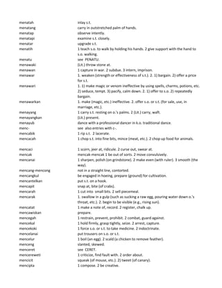menatah inlay s.t.
menatang carry in outstretched palm of hands.
menatap observe intently.
menatapi examine s.t. closely.
menatar upgrade s.t.
menatih 1 teach s.o. to walk by holding his hands. 2 give support with the hand to
s.o. walking.
menatu see PENATU.
menawaki (Lit.) throw stone at.
menawan 1 capture in war. 2 subdue. 3 intern, imprison.
menawar 1. weaken (strength or effectiveness of s.t.). 2. 1) bargain. 2) offer a price
for s.t.
menawari 1. 1) make magic or venom ineffective by using spells, charms, potions, etc.
2) seduce, tempt. 3) pacify, calm down. 2. 1) offer to s.o. 2) repeatedly
bargain.
menawarkan 1. make (magic, etc.) ineffective. 2. offer s.o. or s.t. (for sale, use, in
marriage, etc.).
menayang 1 carry s.t. resting on o.'s palms. 2 (Lit.) carry, waft.
menayangkan (Lit.) present.
menayub dance with a professional dancer in k.o. traditional dance.
menc- see also entries with c-.
mencabik 1 rip s.t. 2 lacerate.
mencacah 1 chop s.t. into fine bits, mince (meat, etc.). 2 chop up food for animals.
mencaci 1 scorn, jeer at, ridicule. 2 curse out, swear at.
mencak mencak-mencak 1 be out of sorts. 2 move convulsively.
mencanai 1 sharpen, polish (on grindstone). 2 make even (with ruler). 3 smooth (the
way).
mencang-mencong not in a straight line, contorted.
mencangkul be engaged in hoeing, prepare (ground) for cultivation.
mencantelkan put s.t. on a hook.
mencapit snap at, bite (of crabs).
mencarah 1 cut into small bits. 2 sell piecemeal.
mencarak 1. swallow in a gulp (such as sucking a raw egg, pouring water down o.'s
throat, etc.). 2. begin to be visible (e.g., rising sun).
mencatat 1 make a note of, record. 2 register, chalk up.
mencawiskan prepare.
mencegah 1 restrain, prevent, prohibit. 2 combat, guard against.
mencekal 1 hold firmly, grasp tightly, seize. 2 arrest, capture.
mencekoki 1 force s.o. or s.t. to take medicine. 2 indoctrinate.
mencelanai put trousers on s.o. or s.t.
mencelur 1 boil (an egg). 2 scald (a chicken to remove feather).
menceng slanted, skewed.
menceret see CERET.
mencereweti 1 criticize, find fault with. 2 order about.
mencicit squeak (of mouse, etc.). 2) tweet (of canary).
mencipta 1 compose. 2 be creative.
 