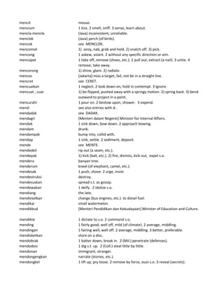 mencit mouse.
mencium 1 kiss. 2 smell, sniff. 3 sense, learn about.
mencla-mencle (Java) inconsistent, unreliable.
menclok (Java) perch (of birds).
mencok see MENCLOK.
mencomot 1) seizy, nab, grab and hold. 2) snatch off. 3) pick.
mencong 1 askew, aslant. 2 without any specific direction or aim.
mencopot 1 take off, remove (shoes, etc.). 2 pull out, extract (a nail). 3 untie. 4
remove, take away.
mencorong 1) shine, glare. 2) radiate.
mencos (Jakarta) miss a target, fail, not be in a straight line.
mencret see CERET.
mencuaikan 1 neglect. 2 look down on, hold in contempt. 3 ignore.
mencuat , cuar 1) be flipped, pushed away with a springy motion. 2) spring back. 3) bend
outward to project in a point.
mencurahi 1 pour on. 2 bestow upon, shower. 3 expend.
mend- see also entries with d-.
mendadak see DADAK.
mendagri [Menteri dalam Negerei] Minister for Internal Affairs.
mendak 1 sink down, bow down. 2 approach bowing.
mendam drunk.
mendampak bump into, collid with.
mendap 1 sink, settle. 2 sediment, deposit.
mende see MENTE.
mendedeli rip out (a seam, etc.).
mendepak 1) kick (ball, etc.). 2) fire, dismiss, kick out, expel s.o.
mendera banyan tree.
menderum kneel (of elephant, camel, etc.).
mendesak 1 push, shove. 2 urge, insist.
mendestruksi destroy.
mendesuskan spread s.t. as gossip.
mendewakan 1 deify. 2 idolize s.o.
mendiang the late.
mendieselkan change (bus engines, etc.). to diesel fuel.
mendikai small watermelon.
mendikbud [Menteri Pendidikan dan Kebudayaan] Minister of Education and Culture.
mendikte 1 dictate to s.o. 2 command s.o.
mending 1 fairly good, well off, mild (of climate). 2 average, middling.
mendingan 1 fairing well, well off. 2 average, middling. 3 better, preferable.
mendisketkan store on a disc.
mendobrak 1 batter down, break in. 2 (Mil.) penetrate (defenses).
mendodosi 1 dig s.t. up. 2 (Coll.) steal little by little.
mendonan immigrant, stranger.
mendongengkan narrate (stories, etc.).
mendongkel 1 lift up, pry loose. 2 remove by force, oust s.o. 3 reveal (secrets).
 