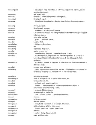 mendongkrak 1 jack up (car, etc.). 2 assist s.o. in achieving his purpose. 3 praise, esp. in
sycophantic manner.
mendreng see MINDERING.
mendudu follow s.o., continue on (without looking back).
mendudut (Java) pull, tug at.
menduga 1 (Naut.) take depth bearings. 2 understand, fathom. 3 presume, expect.
mendung cloudy, overcast.
mendusel (Java) snuggle up close.
mendusin 1 be awake. 2 be conscious of, realize.
mendut k.o. cake made of sticky rice with grated coconut and brown sugar wrapped
in banana leaves.
menebah strike a flat surface.
menebak 1. guess. 2. chop off, cut off.
menebal become thick.
menebalkan 1 thicken s.t. 2 reinforce.
menebang fell.
menebangi repeatedly chop down.
menebari scatter in or on s.t.
menebarkan 1 spread around, disperse. 2 spread and throw s.t. out.
menebas 1. cut down (shrubs, vegetation, etc. but not large trees). 2. 1) buy up a
harvest's yield before it has been harvested. 2) (Java) buy up all of s.t.
produced.
menebaskan 1. cut with s.t., use s.t. to cut down. 2. contract to sell o.'s harvest while it is
still in the fields.
menebat create a pond with dam.
menebeng 1. 1) put up temporary screen (mat, sail, etc.). 2) spread out cloth, mats, etc.
for display. 2. sponge s.t., freeload, ride or live with (for free).
menebengi protect or screen s.t.
menebengkan allow or arrange for s.o. to live for free, mooch, etc.
menebok firmly strike with fist.
menebuk 1 perforate s.t. 2 bore through s.t.
menebus 1 redeem s.t. by paying cash or exchanging some other object. 2
compensate for some wrong. 3 fulfill.
meneduh 1 be shady. 2 become calm.
meneduhi provide shade or shelter for.
meneduhkan 1 calm s.o. down. 2 make s.t. sheltered or shaded.
meneer meneer
menegahkan forbit, prevent s.t.
menegak become upright.
menegakkan 1 erect, build. 2 cause s.t. to be upright. 3 maintain.
menegang tighten, become tight, be tight, tense.
menegangkan 1 tighten, make taut. 2 strain, make tense.
menegarkan stiffen s.t.
menegaskan 1 explain, clarify. 2 assert, insist.
menegel cover with floor tiles.
 