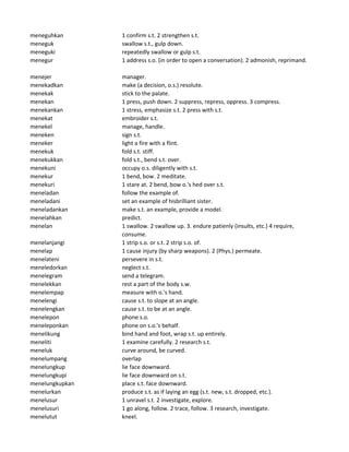 meneguhkan 1 confirm s.t. 2 strengthen s.t.
meneguk swallow s.t., gulp down.
meneguki repeatedly swallow or gulp s.t.
menegur 1 address s.o. (in order to open a conversation). 2 admonish, reprimand.
menejer manager.
menekadkan make (a decision, o.s.) resolute.
menekak stick to the palate.
menekan 1 press, push down. 2 suppress, repress, oppress. 3 compress.
menekankan 1 stress, emphasize s.t. 2 press with s.t.
menekat embroider s.t.
menekel manage, handle.
meneken sign s.t.
meneker light a fire with a flint.
menekuk fold s.t. stiff.
menekukkan fold s.t., bend s.t. over.
menekuni occupy o.s. diligently with s.t.
menekur 1 bend, bow. 2 meditate.
menekuri 1 stare at. 2 bend, bow o.'s hed over s.t.
meneladan follow the example of.
meneladani set an example of hisbrilliant sister.
meneladankan make s.t. an example, provide a model.
menelahkan predict.
menelan 1 swallow. 2 swallow up. 3. endure patienly (insults, etc.) 4 require,
consume.
menelanjangi 1 strip s.o. or s.t. 2 strip s.o. of.
menelap 1 cause injury (by sharp weapons). 2 (Phys.) permeate.
menelateni persevere in s.t.
meneledorkan neglect s.t.
menelegram send a telegram.
menelekkan rest a part of the body s.w.
menelempap measure with o.'s hand.
menelengi cause s.t. to slope at an angle.
menelengkan cause s.t. to be at an angle.
menelepon phone s.o.
meneleponkan phone on s.o.'s behalf.
menelikung bind hand and foot, wrap s.t. up entirely.
meneliti 1 examine carefully. 2 research s.t.
meneluk curve around, be curved.
menelumpang overlap
menelungkup lie face downward.
menelungkupi lie face downward on s.t.
menelungkupkan place s.t. face downward.
menelurkan produce s.t. as if laying an egg (s.t. new, s.t. dropped, etc.).
menelusur 1 unravel s.t. 2 investigate, explore.
menelusuri 1 go along, follow. 2 trace, follow. 3 research, investigate.
menelutut kneel.
 