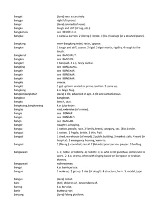 banget (Java) very, excessively.
bangga rightfully proud.
bangir (Java) pointed (of nose).
bangka tough and stiff (of rug, etc.).
bangkahulu see BENGKULU.
bangkai 1 carcass, carrion. 2 (Derog.) corpse. 3 (Av.) fuselage (of a crashed plane).
bangkang mem-bangkang rebel, resist, oppose.
bangkar 1 tough and stiff, coarse. 2 rigid. 3 rigor mortis, rigidity. 4 rough to the
touch.
bangkerut see BANGKRUT.
bangkes see BANGKIS.
bangket 1 banquet. 2 k.o. fancy cookie.
bangking see BUNGKANG.
bangkir see BONGKAR.
bangkir see BONGKAR.
bangkir see BONGKAR.
bangkis sneeze.
bangkit 1 get up from seated or prone position. 2 come up.
bangkong k.o. large frog.
bangkot,bangkotan (Java) 1 old, advanced in age. 2 old and cantankerous.
bangkrut bangkrupt.
bangku bench, seat.
bangkuang,bangkuwang k.o. juicy tuber.
banglas vast, extensive (of a view).
bangle see BENGLE.
banglo see BUNGALO.
bango see BANGAU.
bangor naughty, annoying.
bangsa 1 nation, people, race. 2 family, breed, category, sex. (Biol.) order.
bangsai 1 rotten. 2 fragile, brittle. 3 thin, frail.
bangsal 1 shed, warehouse (of wood). 2 public building. 3 market stalls. 4 ward (in
hospital). 5 emergency housing, learn-to.
bangsat 1 (Derog.) scoundrel, rascal. 2 (Jakarta) poor person, pauper. 3 bedbug.
bangsawan 1. 1) noble, of nobility. 2) nobility. 3) o. who is not punctual, comes late to
work. 2. k.o. drama, often with singing based on European or Arabian
themes.
bangsawati noblewoman.
bangsi k.o. bamboo lute.
bangun 1 wake up. 2 get up. 3 rise (of dough). 4 structure, form. 5. model, type.
bangus (Java) snout.
bani (Rel.) children of, descendants of.
baning k.o. tortoise.
banir buttress root
banjang (Java) fishing platform.
 