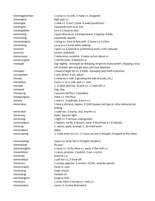 menenggelamkan 1 cause s.t. to sink. 2 make s.t. disappear.
menengkari fight over s.t.
menengok 1 view s.t. 2 visit. 3 look. 4 make predictions.
menengoki repeatedly look at or visit.
menengokkan turn o.'s head to look.
menentang 1 gaze directly at. 2 facing toward. 3 oppose. 4 defy.
menentangi repeatedly oppose.
menentangkan 1 bring o.s. face to face with. 2 cause s.o. to face.
menenteng carry in o.'s hand, while walking.
menentir 1 give s.o. a tutorial or preliminary exam. 2 (Sl.) educate.
menentu certain, stabilized.
menentukan 1 determine, establish. 2 make certain about s.t.
menenungkan 1 tell fortunes. 2 bewitch s.o.
menepak slap slightly. menepak-air-didulang, terpercik-muka-sendiri. Slapping a tray
full of water will only get your own face splashed.
menepati 1 head straight for s.t. 2 fulfill. menepati-janji fulfill a promise.
menepatkan 1 aim, direct. 2 set, adjust.
menepi 1 move to o. side. 2 go along the side of (road, etc.).
menepikan move s.t. to o. side, pull s.t. over.
menepis 1. 1) skim, glid low. 2) skim s.t. 2. ward off s.t.
menepuk clap, slap.
menepung 1 pound into flour. 2 powdery.
menepungkan make s.t. into flour.
menera 1 seal s.t. 2 calibrate. 3 print s.t.
menerabas 1 take a shortcut, bypass. 2 (Coll.) bypass red tape or other obstacles by
bribing.
menerakan 1 calibrate. 2 stamp, seal, imprint s.t.
menerang dawn, become light.
menerangi 1 light s.t. 2 remove undergrowth.
menerangkan 1 explain, clarify. 2 declare, state. 3 illuminate s.t. 4 indicate.
menerap 1. adjust, apply, arrange. 2. do inlaid work.
menerapkan apply.
menerawang 1. make holes (in s.t.). 2. muse, be lost in thought, he gazed at the valley.
menerawangi cause s.o. to be lost in thought, trouble o.
menerbangi fly over.
menerbangkan 1 cause s.t. to fly, blow s.t. away. 2 flee with s.t.
menerbitkan 1 cause, produce. 2 publish. 3 put in print.
meneriaki shout at s.o.
meneriakkan 1 yell out s.t. 2 show off.
menerima 1 accept, approve. 2 receive. 3 (Coll., Java) be passive.
menerimakan hand s.t. over.
menerjang lunge, attack.
menerjangi trample on.
menerjangkan lunge at with.
menerjuni 1 jump in(to) 2 occupy o.s. with s.t.
menerjunkan cause s.t. to dive downward.
 