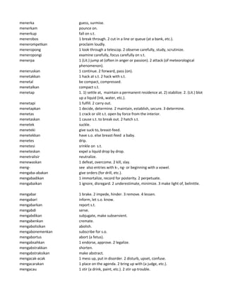 menerka guess, surmise.
menerkam pounce on.
menerkup fall on s.t.
menerobos 1 break through. 2 cut in a line or queue (at a bank, etc.).
menerompetkan proclaim loudly.
meneropong 1 look through a telescop. 2 observe carefully, study, scrutinize.
meneropongi examine carefully, focus carefully on s.t.
menerpa 1 (Lit.) jump at (often in anger or passion). 2 attack (of meteorological
phenomenon).
meneruskan 1 continue. 2 forward, pass (on).
menetakkan 1 hack at s.t. 2 hack with s.t.
menetal be compact, compressed.
menetalkan compact s.t.
menetap 1. 1) settle at, maintain a permanent residence at. 2) stabilize. 2. (Lit.) blot
up a liquid (ink, water, etc.).
menetapi 1 fulfill. 2 carry out.
menetapkan 1 decide, determine. 2 maintain, establish, secure. 3 determine.
menetas 1 crack or slit s.t. open by force from the interior.
menetaskan 1 cause s.t. to break out. 2 hatch s.t.
menetek suckle.
meneteki give suck to, breast-feed.
menetekkan have s.o. else breast-feed a baby.
menetes drip.
menetesi srinkle on s.t.
meneteskan expel a liquid drop by drop.
menetralisir neutralize.
menewaskan 1 defeat, overcome. 2 kill, slay.
meng- see also entries with k-, ng- or beginning with a vowel.
mengaba-abakan give orders (for drill, etc.).
mengabadikan 1 immortalize, record for posterity. 2 perpetuate.
mengabaikan 1 ignore, disregard. 2 underestimate, minimize. 3 make light of, belinttle.
mengabar 1 brake. 2 impede, hinder. 3 remove. 4 lessen.
mengabari inform, let s.o. know.
mengabarkan report s.t.
mengabdi serve.
mengabdikan subjugate, make subservient.
mengabenkan cremate.
mengabolisikan abolish.
mengabonemenkan subscribe for s.o.
mengabortus abort (a fetus).
mengabsahkan 1 endorse, approve. 2 legalize.
mengabstrakkan shorten.
mengabstraksikan make abstract.
mengacak-acak 1 mess up, put in disorder. 2 disturb, upset, confuse.
mengacarakan 1 place on the agenda. 2 bring up with (a judge, etc.).
mengacau 1 stir (a drink, paint, etc.). 2 stir up trouble.
 