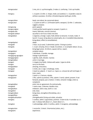 mengacaukan 1 mix, stir s.t. up throroughly. 2 make s.t. confusing. 3 stir up trouble.
mengacu 1. 1) point. 2) refer. 2. shape, mold, cut (cookies). 3.. 1) ponder a way to
achieve a purpose. 2) strike a threatening pose (with gun, knife).
mengacuhkan heed, care about, be concerned about.
mengacukan 1. 1) point at with s.t. 2) threaten (with a weapon). 3) refer. 2. advocate,
suggest, propose.
mengacung point upward.
mengacungkan 1 hold up (the hand to greet or answer). 2 point s.t.
mengada-ada invent, fabricate, concoct (stories).
mengada-adakan say what is not true or does not exist.
mengadakan 1 organize, arrange. 2 give, hold, deliver (a lecture). 3 create, make. 4
launch. 5 cause, bring about (a catastrophe, etc.). 6 establish (boundaries),
bring about, effect (a consolidation).
mengadaptasi adapt.
mengadili 1 hear, try (a case). 2 administer justice. 3 bring to justice.
mengadu 1. 1) pit. 2) bump, hit (o.'s head). 3) contest. 2. 1) complain about. 2) sue,
bring legal action. 3) inform, squeal, tell on, report.
mengadukan complain about.
mengageni 1 distribute. 2 handle, manage.
mengagung-agungkan indulge in glorification.
mengagungkan 1 glorify, exalt, elevate. 2 praise.
mengahadkan unite in marriage.
mengairi 1 irrigate (rice field). 2 dilute with water. 3 give to drink.
mengais carry on the back.
mengajaibkan amazing, miraculous.
mengajak 1 invite, ask. 2 urge. 3 challenge, invite.
mengajar 1 teach (a subject). 2 teach s.o. 3 give s.o. a lesson be will not forget. 4
train, coach.
mengajarkan 1 teach s.t. 2 lecture, rebuke.
mengajukan 1 file, submit (a protest). 2 file, submit. 3 send, submit, present. 4 set
forward, propose, put a motion. 5 indict, remand. 6 lodge, enter (a
complaint).
mengakadkan enter into an agreement, fix contractually.
mengakali 1 seek a way. 2 deceive, double-cross.
mengakalkan endeavor, seek a way, work s.t. out.
mengakhiri end, close.
mengakrabkan bring close, strengthen (friendships, etc.).
mengaktifkan activate.
mengaktualisasikan /mengaktualisir/ bring up to date, actualize.
mengaku 1 confess, admit. 2 guarantee, promise. 3 claim to be. 4 consider as o.'s
own. 5 always talk about o.'s., boast about o.'s.
mengakui 1 acknowledge, admit. 2 confess, admit. 3 recognize, acknowledge.
mengakurkan 1 reconcile. 2 check. 3 harmonize (colors, etc.).
mengalami experience.
 