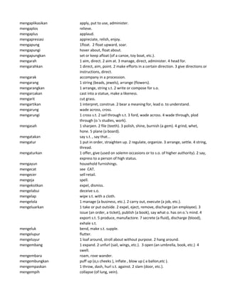 mengaplikasikan apply, put to use, administer.
mengaplos relieve.
mengaplus applaud.
mengapresiasi appreciate, relish, enjoy.
mengapung 1float. 2 float upward, soar.
mengapungi hover about, float about.
mengapungkan set or keep afloat (of a canoe, toy boat, etc.).
mengarah 1 aim, direct. 2 aim at. 3 manage, direct, administer. 4 head for.
mengarahkan 1 direct, aim, point. 2 make efforts in a certain direction. 3 give directions or
instructions, direct.
mengarak accompany in a procession.
mengarang 1 string (beads, jewels), arrange (flowers).
mengarangkan 1 arrange, string s.t. 2 write or compose for s.o.
mengarcakan cast into a statue, make a likeness.
mengarit cut grass.
mengartikan 1 interpret, construe. 2 bear a meaning for, lead o. to understand.
mengarung wade across, cross.
mengarungi 1 cross s.t. 2 sail through s.t. 3 ford, wade across. 4 wade through, plod
through (o.'s studies, work).
mengasah 1 sharpen. 2 file (teeth). 3 polish, shine, burnish (a gem). 4 grind, whet,
hone. 5 plane (a board).
mengatakan say s.t. , say that...
mengatur 1 put in order, straighten up. 2 regulate, organize. 3 arrange, settle. 4 string,
thread.
mengaturkan 1 offer, give (used on solemn occasions or to s.o. of higher authority). 2 say,
express to a person of high status.
mengayun household furnishings.
mengecat see CAT.
mengecer sell retail.
mengeja spell.
mengeksitkan expel, dismiss.
mengelabui deceive s.o.
mengelap wipe s.t. with a cloth.
mengelola 1 manage (a business, etc.). 2 carry out, execute (a job, etc.).
mengeluarkan 1 take or put outside. 2 expel, eject, remove, discharge (an employee). 3
issue (an order, a ticket), publish (a book), say what o. has on o.'s mind. 4
export s.t. 5 produce, manufactore. 7 secrete (a fluid), discharge (blood),
exhale s.t.
mengeluk bend, make s.t. supple.
mengelupur flutter.
mengeluyur 1 loaf around, stroll about without purpose. 2 hang around.
mengembang 1 expand. 2 unfurl (sail, wings, etc.). 3 open (an umbrella, book, etc.) 4
swell.
mengembara roam, rove wander.
mengembungkan puff up (o,s cheeks ), inflate , blow up ( a ballon,etc ).
mengempaskan 1 throw, dash, hurl s.t. against. 2 slam (door, etc.).
mengempih collapse (of lung, vein).
 