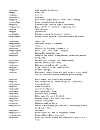 menggodam strike, pound (of fist, club, etc.).
menggok make a turn.
menggolak brew, boi
menggosipkan gossip about s.t.
menggosok 1 rub. 2 incite, instigate. 3 shine or polish s.t. 4 iron (clothing).
menggoyahkan 1 make s.t. wobble or shake. 2 make s.t.
menggugat 1) accuse, charge. 2) criticize, judge. 3) claim, demand.
menggugurkan 1 cause s.t to fall out prematurely. 2 topple, bring down.
menggula flatter, butter up.
menggulai prepare a curry.
menggulaikan 1 cook s.t. as a curry. 2 prepare a curry for others.
menggulingkan 1 roll s.t. 2 topple, overthrow. 3 (Sport) defeat.overthrow, deposer.
menggulirkan make s.t. roll.
menggumalkan 1 wrinkle s.t. 2 rumple or crumple s.t.
menggumamkan mutter s.t.
menggumpal 1 lump up , clot. 2 cause s.t. to congeal or clot.
menggumpalkan 1 make s.t into a lump 2 make s.t coagulate .
menggunduk 1 pile up. 2 be shaped like a heap.
menggunduli 1 shave s.o. bald. 2 clean s.o. out (financially). 3 make barren, denude
(forests, etc.).
menggunting 1 cut with scissor or shears. 2 (Coll.) deceive, swindle.
mengguntur 1 thunder. 2 boom out (of a sound).
menggunung 1 pile up, mount up. 2 resemble a mountain.
menggurui act like a teacher to s.o., be a know-it-all to s.o.
menggusarkan provoke s.o. to anger.
menggusur 1 haul, drag. 2 condemn (property for public use, etc.), remove (people
from their land). (Jakarta) flatten, level to the ground (buildings).
mengguyur 1 spray, splash. 2 pour (liquid) in large quantities.
menghabisi 1 end, finish (speech, etc.) 2 finish off, wipe out. 3 spend (time).
menghadiahkan present s.t., donate.
menghadiri attend, be present at.
menghafalkan memorize, learn by heart.
menghalakan 1direct, guide, steer. 2 aim at.
menghalangi 1) block s.o.'s way. 2) hamper.
menghalaukan 1 chase away, drive away. 2 drive, herd.
menghambat 1 hamper, impede. 2 head off s.o. or s.t., obstruct.
menghampiri approach, come close to.
menghamuni 1 abuse s.o., revile s.o. 2 curse.
menghancurkan 1 smash, shatter (building, glass, hopes, etc.). 2 dissolve (sugar in water,
etc.). 3 crush (a stone).
menghangat become hot.
menghangatkan 1 warm up (food, etc.). heat s.t. peng-hangat warmer.
menghanguskan 1 roast until burnt. 2 burn, singe, scorch.
menghantam 1 strike hard. 2 pound, pummel. 3 attack vigorously. 4 (Coll.) go at (o.'s
food).
 